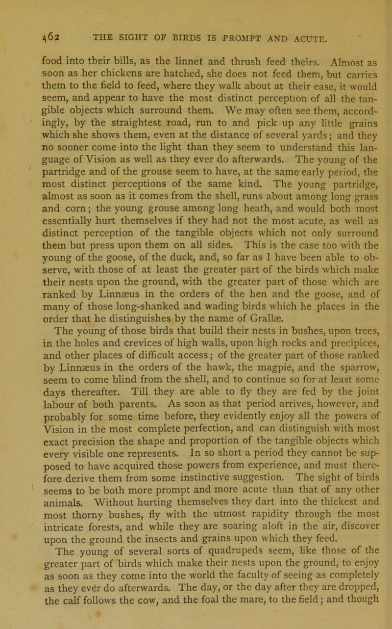 ^^62 THE SIGHT OF BIRDS IS PROMPT AND ACUTE. food into their bills, as the linnet and thrush feed theirs. Almost as soon as her chickens are hatched, she does not feed them, but carries them to the field to feed, where they walk about at their ease, it would seem, and appear to have the most distinct perception of all the tan- gible objects which surround them. We may often see them, accord- ingly, by the straightest road, run to and pick up any little grains which she shows them, even at the distance of several yards; and they no sooner come into the light than they seem to understand this lan- guage of Vision as well as they ever do afterwards. The young of the partridge and of the grouse seem to have, at the same early period, the most distinct perceptions of the same kind. The young partridge, almost as soon as it comes from the shell, runs about among long grass and corn; the young grouse among long heath, and would both most essentially hurt themselves if they had not the most acute, as well as distinct perception of the tangible objects which not only surround them but press upon them on all sides. This is the case too with the young of the goose, of the duck, and, so far as I have been able to ob- serve, with those of at least the greater part of the birds which make their nests upon the ground, with the greater part of those which are ranked by Linnaeus in the orders of the hen and the goose, and of many of those long-shanked and wading birds which he places in the order that he distinguishes by the name of Grallae. The young of those birds that build their nests in bushes, upon trees, in the holes and crevices of high walls, upon high rocks and precipices, and other places of difficult access; of the greater part of those ranked by Linnaeus in the orders of the hawk, the magpie, and the sparrow, seem to come blind from the shell, and to continue so for at least some days thereafter. Till they are able to fly they are fed by the joint labour of both parents. As soon as that period arrives, however, and probably for some time before, they evidently enjoy all the powers of Vision in the most complete perfection, and can distinguish with most exact precision the shape and proportion of the tangible objects which every visible one represents. In so short a period they cannot be sup- posed to have acquired those powers from experience, and must there- fore derive them from some instinctive suggestion. The sight of birds seems to be both more prompt and more acute than that of any other animals. Without hurting themselves they dart into the thickest and most thorny bushes, fly with the utmost rapidity through the most intricate forests, and while they are soaring aloft in the air, discover upon the ground the insects and grains upon which they feed. The young of several sorts of quadrupeds seem, like those of the greater part of birds which make their nests upon the ground, to enjoy as soon as they come into the world the faculty of seeing as completely as they ever do afterwards. The day, or the day after they are dropped, the calf follows the cow, and the foal the mare, to the field; and though