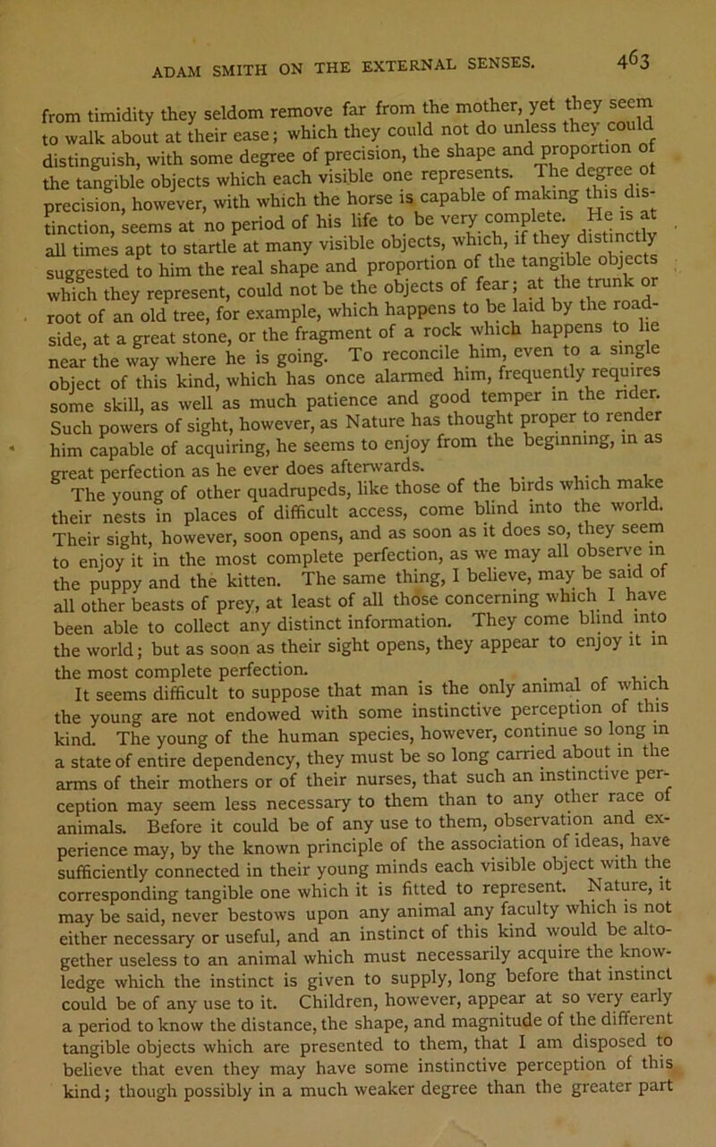 from timidity they seldom remove far from the mother, yet Jey seem to walk about at their ease; which they could not do unless the> could distinguish, with some degree of precision, the shape and proportion the tangible objects which each visible one represents. The degree oi precision, however, with which the horse is capable of making this dis- tinction, seems at no period of his life to be very complete. He is at aU times apt to startle at many visible objects, which, if *7^ suggested to him the real shape and proportion of the tang ble objects which they represent, could not be the objects of fear; at the tim root of an old tree, for example, which happens to he laid by the ro side, at a great stone, or the fragment of a rock which happens to 1 e nea^ the way where he is going. To reconcile him even o a single object of this kind, which has once alarmed him, frequently requires some skill, as well as much patience and good temper in the nder. Such powers of sight, however, as Nature has thought proper to render him capable of acquiring, he seems to enjoy from the beginning, in as great perfection as he ever does afterwards. The young of other quadrupeds, like those of the birds which make their nests in places of difficult access, come blind into th^e world. Their sight, however, soon opens, and as soon as it does so, they seem to enjoy it in the most complete perfection, as we may all observe in the puppy and the kitten. The same thing, I believe, may be said of all other beasts of prey, at least of all those concerning which I have been able to collect any distinct information. They come blind into the world; but as soon as their sight opens, they appear to enjoy it in the most complete perfection. -i <• v- 1, It seems difficult to suppose that man is the only animal ot wtiicn the young are not endowed with some instinctive perception of this kind. The young of the human species, however, continue so long in a state of entire dependency, they must be so long carried about in the arms of their mothers or of their nurses, that such an instinctive per- ception may seem less necessary to them than to any other race of animals. Before it could be of any use to them, observation and ex- perience may, by the known principle of the association of ideas, have sufficiently connected in their young minds each visible object with the corresponding tangible one which it is fitted to represent. Nature, it may be said, never bestows upon any animal any faculty which is not either necessary or useful, and an instinct of this kind would be alto- gether useless to an animal which must necessarily acquire the know- ledge which the instinct is given to supply, long before that instinct could be of any use to it. Children, however, appear at so very early a period to know the distance, the shape, and magnitude of the different tangible objects which are presented to them, that I am disposed to believe that even they may have some instinctive perception of this kind; though possibly in a much weaker degree than the greater part