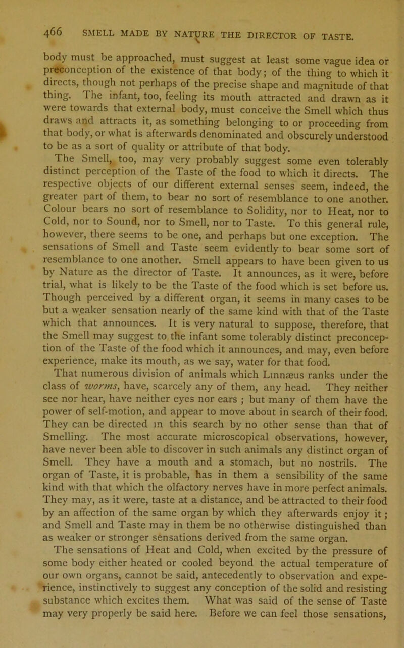 body must be approached, must suggest at least some vague idea or preconception of the existence of that body; of the thing to which it directs, though not perhaps of the precise shape and magnitude of that thing. The infant, too, feeling its mouth attracted and drawn as it were towards that external body, must conceive the Smell which thus draws and attracts it, as something belonging to or proceeding from that body, or what is afterwards denominated and obscurely understood to be as a sort of quality or attribute of that body. The Smell,, too, may very probably suggest some even tolerably distinct perception of the Taste of the food to which it directs. The respective objects of our different external senses seem, indeed, the greater part of them, to bear no sort of resemblance to one another. Colour bears no sort of resemblance to Solidity, nor to Heat, nor to Cold, nor to Sound, nor to Smell, nor to Taste. To this general rule, however, there seems to be one, and perhaps but one exception. The sensations of Smell and Taste seem evidently to bear some sort of resemblance to one another. Smell appears to have been given to us by Nature as the director of Taste. It announces, as it were, before trial, what is likely to be the Taste of the food which is set before us. Though perceived by a different organ, it seems in many cases to be but a weaker sensation nearly of the same kind with that of the Taste which that announces. It is very natural to suppose, therefore, that the Smell may suggest to the infant some tolerably distinct preconcep- tion of the Taste of the food which it announces, and may, even before experience, make its mouth, as we say, water for that food. That numerous division of animals which LmnjBus ranks under the class of worms, have, scarcely any of them, any head. They neither see nor hear, have neither eyes nor ears ; but many of them have the power of self-motion, and appear to move about in search of their food. They can be directed m this search by no other sense than that of Smelling. The most accurate microscopical observations, however, have never been able to discover in such animals any distinct organ of Smell. They have a mouth and a stomach, but no nostrils. The organ of Taste, it is probable, has in them a sensibility of the same kind with that which the olfactory nerves have in more perfect animals. They may, as it were, taste at a distance, and be attracted to their food by an affection of the same organ by which they afterwards enjoy it; and Smell and Taste may in them be no otherwise distinguished than as weaker or stronger sensations derived from the same organ. The sensations of Heat and Cold, when excited by the pressure of some body either heated or cooled beyond the actu^ temperature of our own organs, cannot be said, antecedently to observation and expe- rience, instinctively to suggest any conception of the solid and resisting substance which excites them. What was said of the sense of Taste may very properly be said here. Before we can feel those sensations.