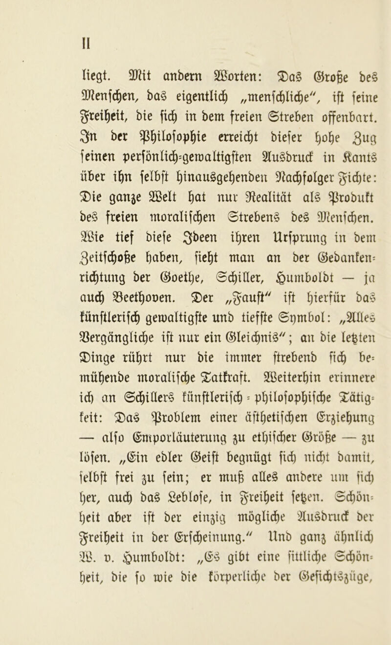 !1 Hegt, anbern SBorten: ©ro§e be§ 30^enfd)en, ba§ eigentlid^ „ntenfcblic^e'', ift feine greil^cit, bie fid^ in bem freien Streben offenbart. 3n ber ^^ilofop^ie erteilt biefer t)of)e feinen perfönlid^^geraaltigften 2lu§brucf in ^ant§ über ifin felbft t)inau§ge^enben 3^ac^foIger gierte: ^ie gange 3Belt ^at nur S^lealität al§ ^robuft be§ freien moralifi^en Strebend be§ DJ^enf^en. 3ßie tief biefe gbeen it)ren Urfprung in bem 3eitfc^ofee bciben, fie^t man an ber ©ebanfen^ ric^tung ber ©oettje, Schiller, ^umbolbt — ja au^ ^eet^onen. ^er „gauft ift hierfür ba§ fünftlerifd^ gemaltigfte unb tieffte Spmbol: „SUlee ^ergänglid^e ift nur ein ®Iei(^ni§; an bie lebten ^inge rüf)rt nur bie immer ftrebenb fid^ be^ mü()enbe moralif^e ^atfraft. 2Beiterbin erinnere icb an S(^iller§ fünftlerif^ = p^iIofopl)ifcbe ‘J^ätig= feit: ®a^ Problem einer üft^etifi^en ®rgief)ung — alfo (gntporläuterung gu etl)ifd)er @rö§e — gu löfen. „@in ebler @eift begnügt fid) nid)t bamit, felbft frei gu fein; er mufe aHe§ anbere um fid) t)er, audb ba§ Seblofe, in greifieit fe^en. Sd)ön- t)eit aber ift ber eingig möglid^e '2lu§brudf ber greifleit in ber ©rfd^einung. Unb gang äbniid) 'Iß. ü. ^umbolbt: „(i4 gibt eine fittlid^e Sc^ön* beit, bie fo mie bie flnperlidbe ber ©efiebt^güge,