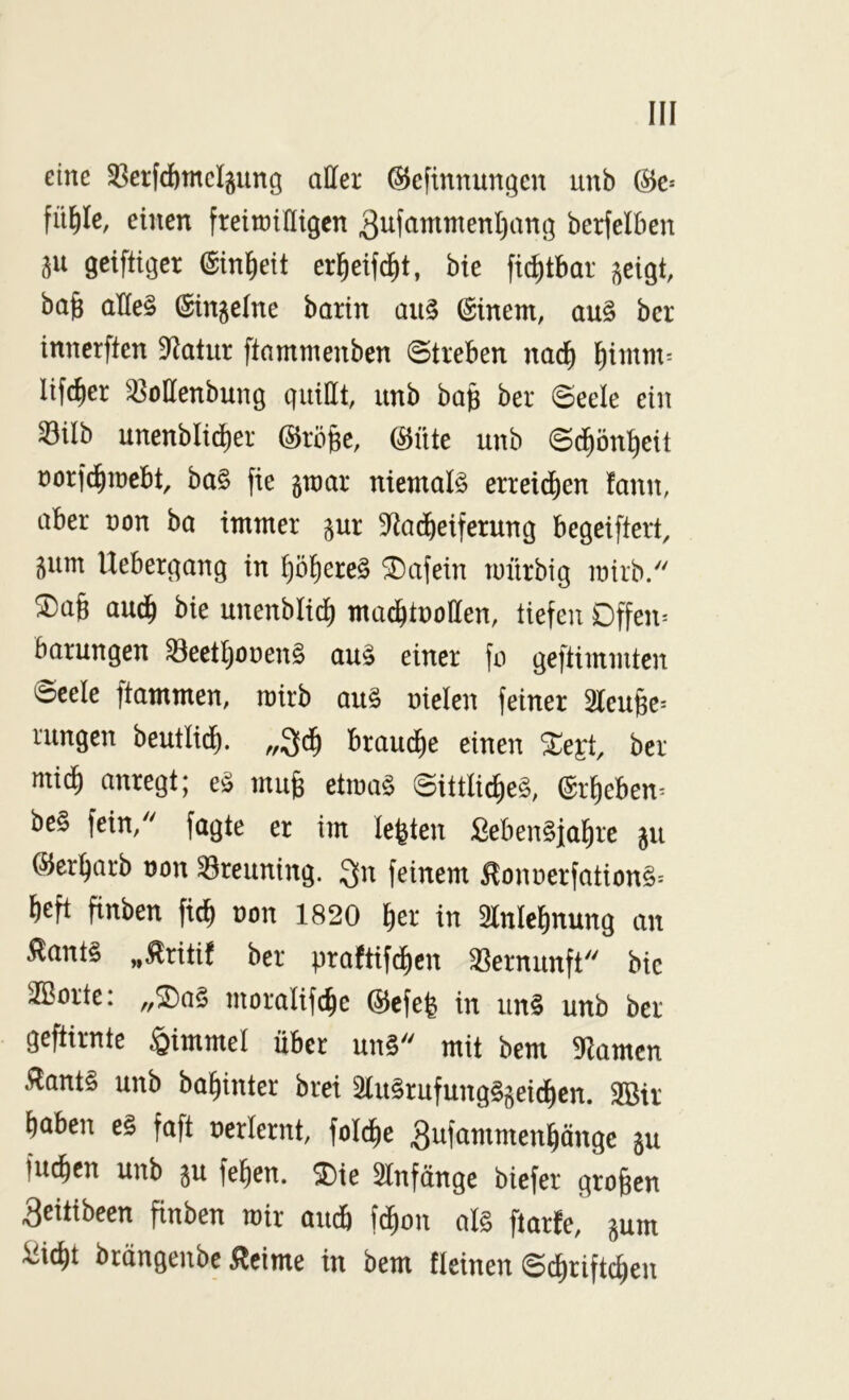 eine 33erfcftmc4ung aller @eftnnungcn unb (^c* fü^Ie, einen fteinjiHigen 3ufammenl)an(] berfelben 511 getftigcr ©in^eit er^eifdit, bie fid^tbar j^eigt, bajg aHe§ (Singeine barin au§ Einern, au§ bcr inncrften 9^atur ftamnienben ©treben nac^ l^imm= lifc^er ^ollenbung quittt, unb ba§ ber ©eele ein 33ilb unenblid)er (SJröfee, (^üte unb ©^ön^eit üorfd^iücbt, ba§ fie gtnar niemals erreid^en fann, aber non ba immer gur 9^ad^eiferung begeiftert, gum Uebergang in ^ö^ereS ®afein mürbig mirb. 2)a§ and) bie unenbli^ ma^tnoffen, tiefen Dffen= barungen ^eetljonenS auS einer fo geftimmten ©cele flammen, mirb auS nielen feiner 3Ieufee^ rungen beutlid^. ,,3d^ braud^e einen ber mi^ anregt; eS mufe etmaS ©ittlid)eS, (Sr^eben^ beS fein/' fagte er im lebten ßebenSjal^re gu ©erwarb non 33reuning. feinem ^onnerfationS= lieft finben fi^ non 1820 ^er in 51nlc^nung an 5lantS „5lriti! ber praftifclicn Vernunft bic 3Sorte: ,,^aS moralifc^e (^cfe^ in unS unb ber geftirnte Fimmel über unS mit bem Flamen ÄantS unb ba^inter brei 2IuSrufungSgeid)cn. 3Bir ^aben eS faft nerlernt, folcfie ^ufammen^ängc gu fu^en unb gu fe^en. ^ie 2lnfänge biefer großen 3citibeen finben mir aueb febon als ftarfe, gum ^iebt brängenbe 5^cime in bem fleinen ©^rifteben