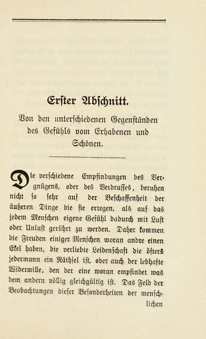 Srftcr 3lbfd^nitt. 3Son ben unterfd^iebenen (Segenftänben beä (Sefü^Iö oom ©rl^abenen unb ©d^önen. üerf^iebenc ©inpfinbimgen be§ 33er= gnügenS, ober be§ SßetbruffeS, berufen ni(^t fo febr auf ber ®efd)offen{)eit ber äugeren ®inge bie fie erregen, al§ auf ba§ febem SWenfc^eu eigene ©efübl babure^ mit £uft ober Unluft gerührt 5U roerben. ®af)er fommen bie greuben einiger äKenfdien rooran anbre einen ©fei haben, bie nerliebte Seibenfcbaft bie öfters febermann ein 3(lätt)fel ift, ober auch ber lebhafte SBiberroide, ben ber eine rooran empfinbet roaS bem anberii uohig gleichgültig ift. $a§ gelb ber Beobachtungen biefer Befonberheiten ber inenfch* liehen