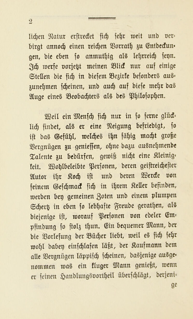 li^en ^flalur erftreifet fic^ fe^r weit unb üer= birgt annod^ einen reid^en ^orrat^ ju ©ntbcdfun* gen, bic eben fo antnutl)ig al§ le^rreid) fei)n. inerfe norfefet meinen ^licf nur auf einige Stellen bie fi^ in biefem ^esirfe befonber§ au§* ^une^men fd^einen, unb auc^ auf biefe nte^r ba§ 5iuge eine§ ^eoba^ter§ al§ be§ $^ilofop!^en. SBeil ein 3Renfd^ fii^ nur in fo ferne glücf* lid^ finbet, aU er eine 5Reigung befricbigt, fo ift ba§ ©efü^l, meld^eS i^n fä^ig mad^t grofee ä^ergnügen ju genieffen, o^ne basu au§nel)menbc Talente ^u bcbürfen, gemig nid^t eine steinig* feit. SBoblbeleibte g^erfonen, beren geiftrei^efter 3futor i^r ^oc^ ift unb beren '^txde oon feinem ®efd)madf fid^ in il^rem Heller befinben, merben bep gemeinen S^ten unb einem plumpen @(f)erö in eben fo lebhafte §reube geraffen, al§ biefenige ift, worauf ^erfonen oon ebeler @m* pfinbung fo fto^ tf)un. ©in bequemer 2)?ann, ber bie ^orlefung ber ^üd)er liebt, weil e§ fidi) fe^r mo^l babep einfc^fafen lägt, ber tofmann bem alle SSergnügen läppifd) fd)einen, ba^fenige au§ge* nommen ma§ ein fluger ÜJtann geniefet, roenn er feinen §anblung§oortf)eil überfi^Iögt, berjeni^