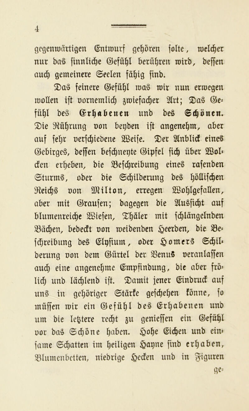 gegenwärtigen (Entwurf gehören jolte, welcher nur ba§ finnli^e ©efü^l berühren wirb, beffen auc^ gemeinere ©eelen fä^ig finb. feinere ©efü^l wa§ wir nun er wegen wollen ift oornemH^ gwiefad^er 2irt; ©e* fül^l be§ ©r^Äbcucn unb be§ Schönen* ®ie Diü^rung non be^ben ift angenehm, aber auf fet)r oerfc^iebene 3Beife. ®er 2lnblid eine§ ©ebirgeS, beffen befd)nei)te ©ipfel fid^ über 2Bol* den ergeben, bie Sefc^reibung eine§ rafenben @turm§, ober bie @(^ilberung be§ ^öüifd^en 9teid)§ oon aRüton, erregen Söo^lgefallen, aber mit ©raufen; bagegen bie 2lu§fid^t auf blumenreiche Sßiefen, ^hüler mit fd^längelnben ^äd)en, bebedt oon weibenben beerben, bie Se-' fdjreibung be§ ©Ipfium, ober §omer§ ©chil* berung oon bem ©ürtel ber ^enu§ oeranlaffen au(h eine angenehme (Smpfinbung, bic aber frö* lieh unb lächlenb ift. 5Damit jener ©inbrud auf un§ in gehöriger ©tärfe gefchehen fönne, fo müffen wir ein ©efühi be§ Erhabenen unb um bie lefetere re^t gu genieffen ein ©efuhl oor ba^ Schöne h^^öen. ^ohe Eichen unb ein* famc Sd)atten im h^iHg^^^ ©apne finb erhaben, ^lumenbctten, niebrige §eden unb in Figuren ge*