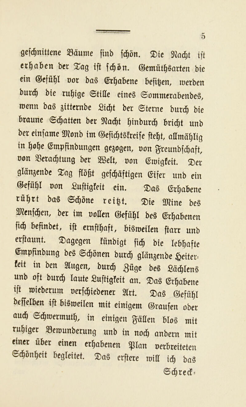 gefc^mittene Säume finb fd^ön. 5Die 3k^t ift erl^aben ber 2;og ift fc^ön. ©emütl^Sorten bte ein ©efü^I uot bu§ ©t^obetie befi^en, loetben bur(^ bte rul^ige ©tiHe eine? ©ommerabenbe§, roenn ba§ äitternbe Stdit ber ©terne burc^ bte braune ©chatten ber SJac^t l^inburc^ brid)t unb ber einfame SDionb im @efic^t§freife fte^t, oHmöpig in ^o^e ©mpflnbungen gejogen, non greunbf^nft, non Sera^fung ber 2Belt, non ©inigfeit. ®er glönjenbe S^ng flößt geft^äftigen ©ifer unb ein ©efiißl non fiuftigfeit ein. ®a§ ©rßabene rußrt ba§ ©^öne reißt. ®ie SJline be§ aWenfdßen, ber im notten ©cfüßl be§ ©rßabenen M befinbet, ift ernftßoft, biSroeilen ftarr unb erftaunt. dagegen fnnbigt fidß bie lebhafte ©mpfinbung be§ ©diönen burdß glättjenbe ^eiter= fett in ben Slttgen, burdß güge be§ £ä^Ien§ unb oft bureß laute Suftigfeit an. ®a§ ©rßabette ift wieberum nerfcßiebener älrt. ®o§ ©eftibl beffelben ift biltneilen mit einigem ©raufen ober aucß ©(ßtoermuiß, in einigen gäHen bIo§ mit rußiger Seiounberttng unb in nodß onbern mit einer über einen erhabenen tpian nerbreiteten S^önßeit begleitet. ®a§ erftere tnill i^ bo§ <S(^re(fr