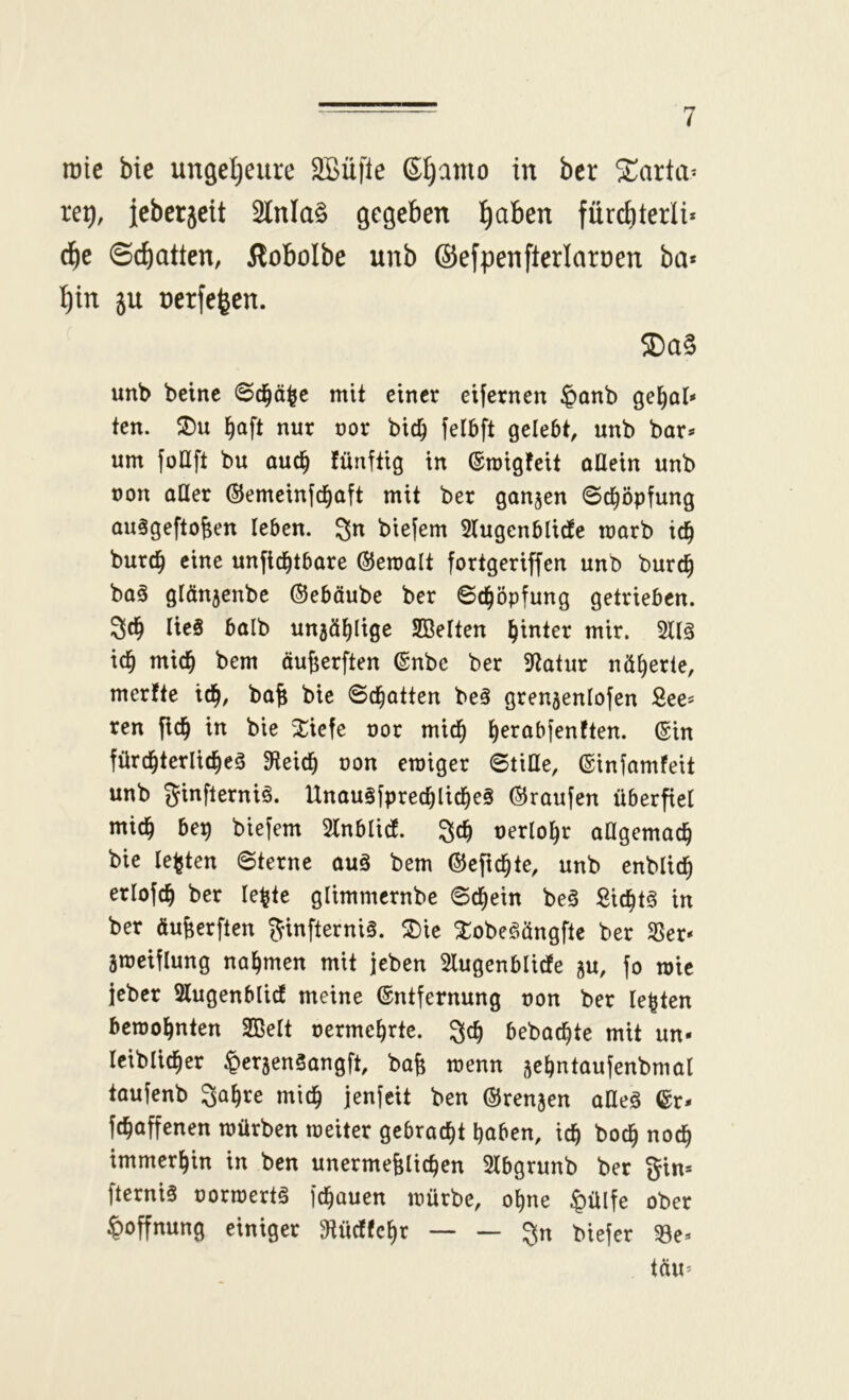 rote bie ungeljeure 2Bü|le ßljamo in bcr ^arta* re^, ieberjeit 2lnla§ gegeben ^aben fürd)terli* d^e Schatten, ilobolbe unb ©efpenfterlaroen ba* I)in 5U ücrfejen. 5Da§ unb beinc ©d^ä^c mit einer eijcrncn ^onb ge^al* tcn. ^oft nur oor bic^ felbft gelebt, unb bar* um foUft bu auc^ fünftig in ®roigfeit allein unb non alter (SJemeinfd^aft mit ber ganzen ©d^öpfung auSgeftoben leben. biejem 2lugenblirfe marb id^ burc^ eine unfiebtbare ©eraalt fortgeriffen unb bur(^ ba§ glänjenbe ©eböube ber ©d^öpfung getrieben. 3d^ lies halb unjä^lige SBelten hinter mir. 2ll§ id^ mid^ bem äujjerften (gnbe ber 9tatur näherte, merfte td^, ba^ bie ©chatten beS grenjenlofen See* ren in bie 2:iefe nor mic^ Ijerabfenften. ®in fürd^terlic^eS 3teicb non einiger ©title, ©infamfeit unb f^infierniS. UnauSfprecblicl^eS ©raufen überpet mic^ bep biefem 2tnbticf. nerto^r aOgemac^ bie testen ©terne auS bem ©efic^te, unb enbtic^ ertofe^ ber te^te gtimmernbe ©c^ein beS Sic^ts in ber äufeerften f^infterniS. f5)ie XobeSängftc ber S3er* ameiflung nahmen mit jeben Stugenbtidfe ju, fo tnie jeber Slugenblicf meine ©ntfernung non ber lebten bemo^nten SBett nerme^rte. bebad^te mit un* leiblicher ^ersenSangft, bafe tnenn sebntaufenbmal taufenb ^a^re mich jenfeit ben ©renjen atteS ©r* fchaffenen mürben meiter gebracht haben, ich boch noch immerhin in ben unermeßlichen Slbgrunb ber %in> fterniS normertS fchouen mürbe, ohne ^ülfe ober Hoffnung einiger 3tücf(chr ^n biefer 33e*