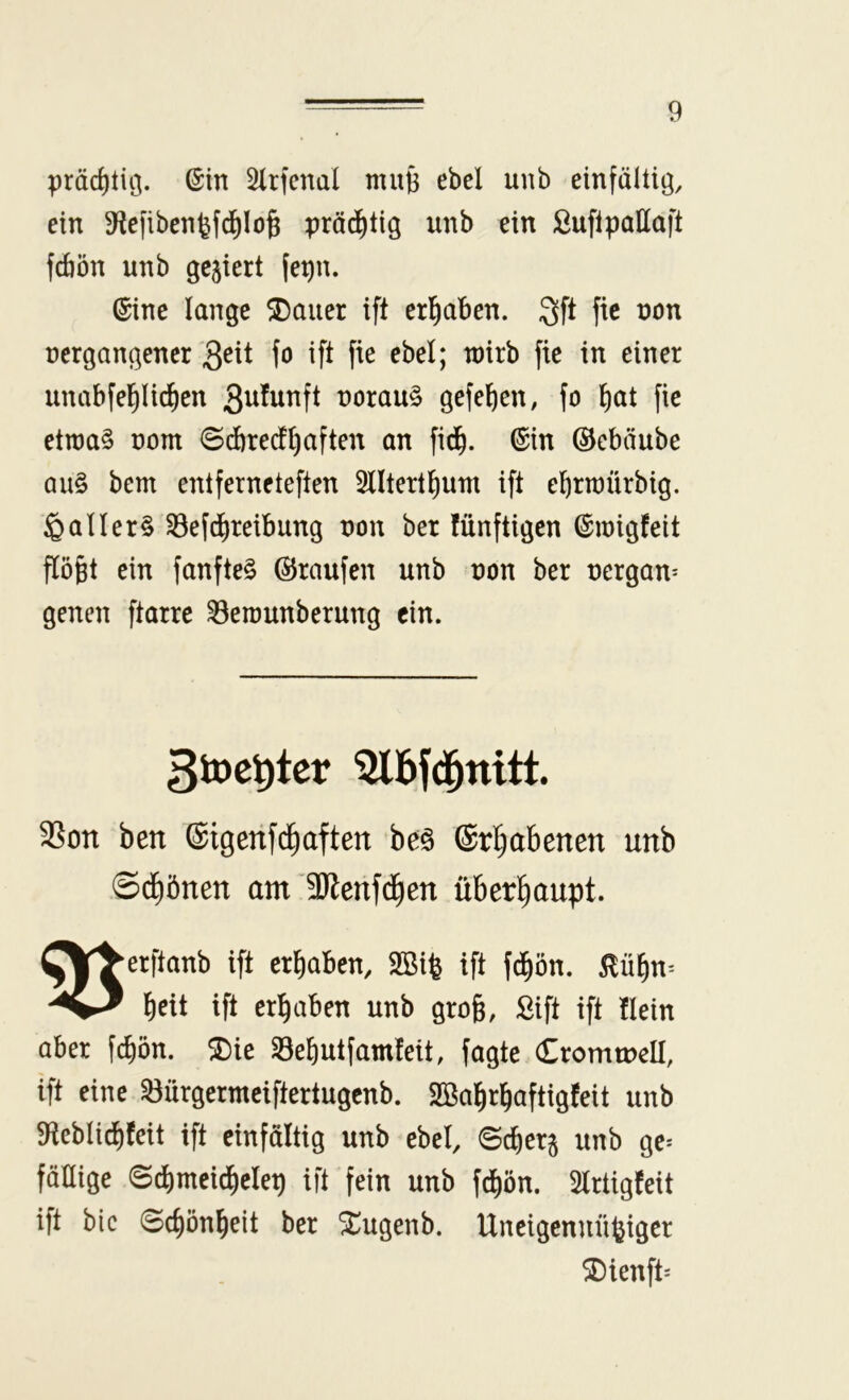 präc^tiö. ©in ^Irfenal mu6 ebel unb einfältig, ein 9?efiben^fd^Io^ pröd)tig unb ein ßuflpattaft fdiön unb gegiert (epn. ©ine lange ®auer ift erl^aben. 3ft fic non nergangener Qeii fo ift fie ebel; wirb fie in einer unabfel^lid^en 3ttlttnft norau§ gefeiten, fo ^at fie etwas nom ©d)recfl)aften an fid^. ©in ©ebäube aus bem entferneteften 3lltert^um ift ebrwürbig. Maliers ^efd^reibung non ber fünftigen ©wigfeit flö^t ein fanfteS ©raufen unb non ber nergan^ gelten ftarrc ^ewunberung ein. 3toet)ter 3Son ben ©igerifc^aften bes ©ri^abenen unb Sd^önen am 3Jlenfc|en überhaupt. ^\^erftanb ift erliaben, SBi^ ift fd^ön. ^ü^n= b^tt ift ergaben unb gro§, Sift ift flein aber fc^ön. 2)ie 33el)utfainfeit, fagte Cromtnell, ift eine ^ürgermciftertugenb. SBa^rl^aftigfeit unb 9ieblid)feit ift einfältig unb ebel, ©c^erj unb ge* fällige 0c^meicl)clep ift fein unb fd)ön. 3lrtigfeit ift bic 0(^ön^eit ber Xugenb. Uneigennütziger ®ienft*