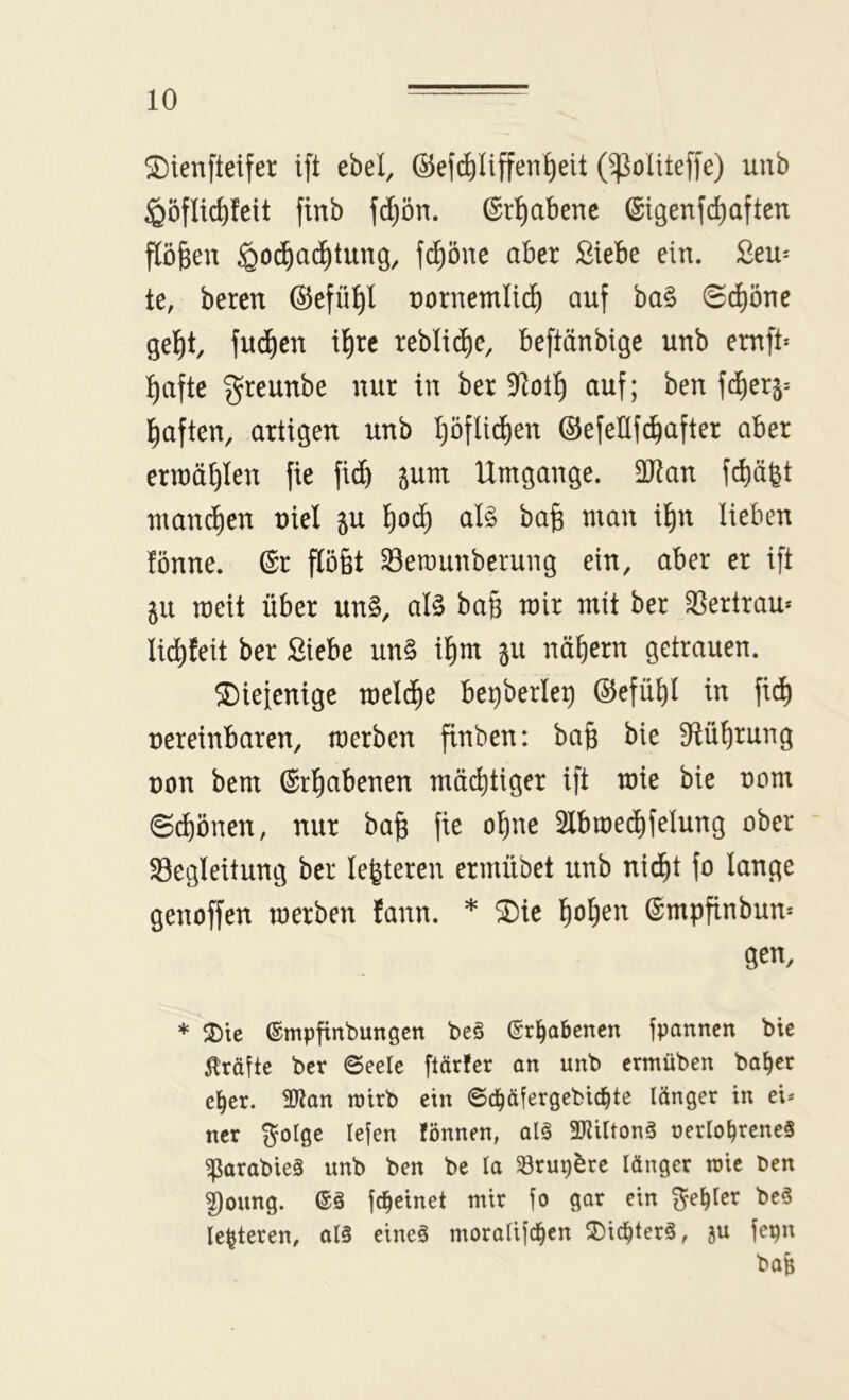 ^ienfteifer ift ebel, ©ef^Iiffen^eit (^oUteffe) uub ^öfUc^feit finb fd)ön. ©r^abenc ®igenfd)aften flögen ^oc^ac^tung, fd^öne aber Siebe ein. Seu^ te, beten ©efü^l nornemlid^ auf ba§ 0d^öne gellt fwd^en ilirc teblidie, beftänbige unb ernft» l)afte greunbe nur in ber auf; ben fd^er^^ l^aften, artigen unb l)öflid^en ©efeUfc^after aber ennä^len fie fid^ junt Umgänge. 2Ran fdiägt mmu^en uiel ju l^oi^ ai§> ba§ man il)n lieben lönne. (Sr p6t 33erounberung ein, aber er ift 51t meit über un§, al§ baB mir mit ber 33ertrau* li^feit ber Siebe un§ il)m 311 nähern getrauen. ^iefcnige meld^e be^berleB (Sefül)I in fi^ uereinbaren, merben finben: bafe bie fHü^rung t)on bem (Srl^abenen mäd)tiger ift mie bie nom ©c^önen, nur ba^ fie oline Slbmedifelung ober ^Begleitung ber leiteten ermübet unb nid^t fo lange genoffen merben fann. * ^ie ^ol)en ©mpfinbun* Sen, * ©mpfinbungcn be§ (Erhabenen fpannen bic Kräfte ber Seele flärfer an unb ermüben ba§er e^er. 2Ran roirb ein Sc^äfergebic^te länger in ei* ner ^olge lefen fönnen, alö 3)titton3 uerlo^reneS ^arabieä unb ben be la 58rup^re länger wie ben 3)oung. fc^einet mir fo gar ein ^e^Ier be§ legieren, al§ eineä moralifd^en ^J)id^ter3, ju fepn ba^