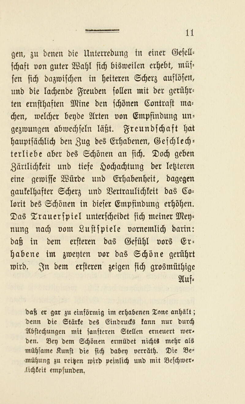 gen, ju benen bie Uuterrebung in einer ©efell* f^aft non guter fid^ biStneilen ergebt, müf' fen fic^ bagraifd^en in fetteren 0c^erg auflöfett, unb bie lac^enbe greuben follen mit ber gerühr- ten crnfthaften 9J?tne ben f(^5nen ßiontraft ma^ d)en, tneld)cr be^be Wirten non ©mpfinbung un-- gegraungen abrae^feln läfet. greunbfchaft hat hauptfädblich ben 3^19 be§ Erhabenen, ©efchlech- terliebe aber be§ ©dhönen an fidh. ^odh geben 3ärtli(hfeit unb tiefe ^oihadhtung ber legieren eine geraiffe Sßürbe unb Erhabenheit, bagegen gauleihafter ©dherg unb ^ertraulidhfeit ba§ Eo= lorit be§ ©(honen in biefer Empfinbung erhöhen. ^rauerfpiel unterfdheibet fidh meiner 3Jtep* nung nach ^^m Suftfpiele nornemlich barin: ba6 in bem erfteren ba§ ©efühl nor§ Er* habene tm gmepten nor ba§ ©^öne gerührt mirb, 3[n bem erfteren geigen fidh gto^müthige Sluf* bafe cc gar ju einförmig im erhabenen Xnne an^ält; benn bie ©törfe be3 (Sinbrudä fann nur bur(j^ Slbflec^ungen mit fanfteren ©teilen erneuert mer« ben. 33ep bem ©c^önen ermübet nichts me^r alg mü^fame ^unft bie fic^ babe^ oerrät^. ^J)ie 33e* mü^ung ju reifen n?irb peinlich unb mit Sejchmer* iichfeit empfunben.