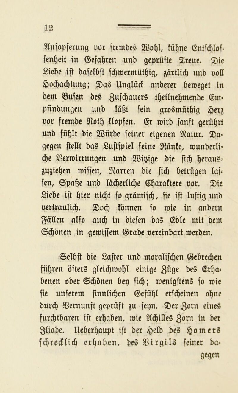 SlufopferuiiQ \)ox frembe§ fü^me @ntfd)Iof^ fen^cit in ©efa^rcn unb geprüfte ^reue. $Die Siebe ift bafelbft f^roermüt^ig, järtliii^ unb noH ^od^ad^tung; Unglütf anberer beweget in bem S3ufcn be§ tl^eilne^menbe (Sm* ppnbungen unb läfet fein gro§müt^ig §erj not frembc 9Rot!^ Hopfen. (Sr wirb fanft gerührt unb fütjlt bie SBürbe feiner eigenen 9latur. gegen [teilt ba§ Suftfpiel feine D^länfe, wunberli^ d^e ^Verwirrungen unb SBifeige bie fid^ ^erau§'- 5U5iel^en wiffen, 91arren bie fid^ betrügen laf^ fen, Spaße unb lätßerlid^e (Sßaraftere uor. ®ie Siebe ift ßter nid^t fo grämifcß, fte ift luftig unb ncrtraulid^. fönnen fo wie in anbern gälten aifo aud^ in biefen ba§ @ble mit bem Sd^önen in gewiffem @rabc nereinbart werben. Selbft bie Safter unb morolifd^en (Sebreeßen führen öfters gIeidI)woßl einige 3öge beS ©rßa* benen ober Sdf)önen bep ftd^; wenigftenS fo wie fic unferem finnlicßen (Sefüßl erfeßeinen oßne burd) ^Vernunft geprüft ju fepn. ®er eines furchtbaren ift erhaben, wie 5Id^iIIeS Qoxxi in ber gliabe. Ueberhaupt ift ber ^elb beS Römers fchredlich erhaben, beS 33irgilS feiner ba= gegen