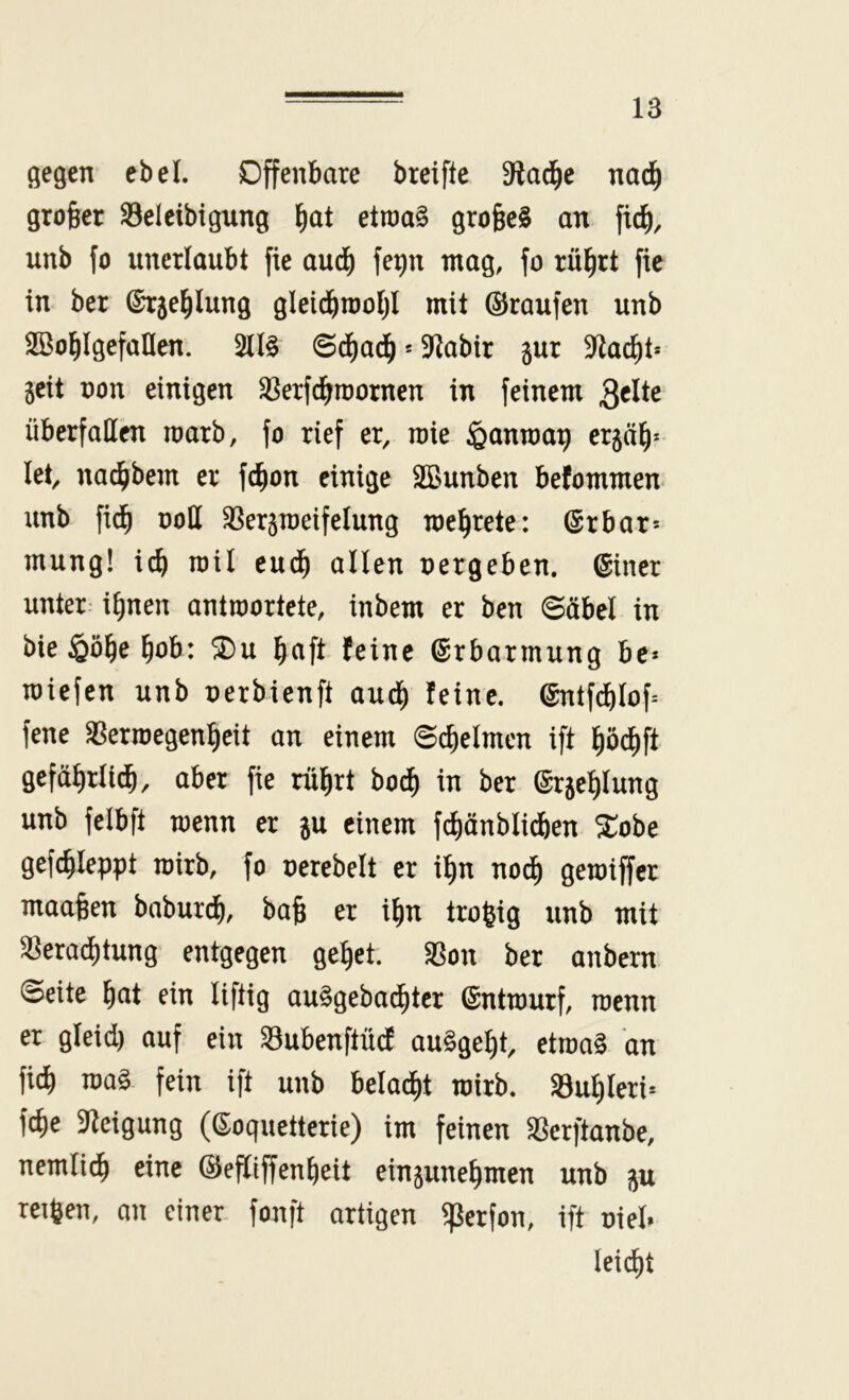 gegen ebel. Offenbare breiftc S^la^e nad^ grober S3eleibigung etraa§ grofeeS an ficb, unb fo unerlaubt fie aud) fepn mag, fo rü^rt fie in ber ©rje^lung gleicbnjoijl mit ©raufen unb Söoblgefaflen. 51I§ ©c^ad^ * 9>labtr gur 3^acbt* geit non einigen ^ßerfcbroornen in feinem überfallen marb, fo rief er, roie ^anroa^ ergab* let, nai^bem er fc^on einige SBunben befommen unb fidb noH ^ergmeifelung mebrete: (Srbar* mung! i^ roil eudb allen nergeben. (Siner unter ihnen antwortete, inbem er ben ©äbel in bie §öbe bob: ^u b^ift feine ©rbarmung be* roiefen unb nerbienft auch feine. @ntfcbIof= fene ^ermegenbeit an einem ©cbelmcn ift böcbft gefäbrlicb, aber fie rubrt bodb in ber ©rgeblung unb felbft wenn er gu einem fcbänblidben 5tobe gefcbleppt wirb, fo nerebelt er ibn nodb getoiffcr maaben baburcb, bab er ibn tro^ig unb mit ^era^tung entgegen gebet. Sßon ber anbern ©eite bat ein liftig au§geba^tcr Entwurf, raenn er gleid) auf ein Subenftüd auSgebt, etroaS an ficb ma§ fein ift unb beladbt wirb. SBubleri» fcbe ^^teigung ((S:oquetterie) im feinen ^erftanbe, nemlitb eine ©efliffenbeit eingunebmen unb gu reiften, an einer fonft artigen ^erfon, ift nie!» leicbt