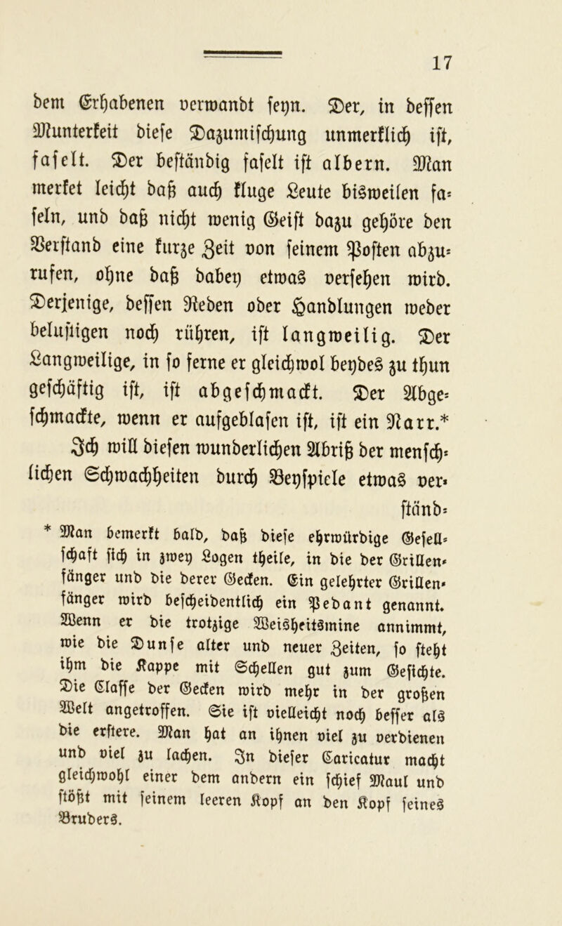 bem erhabenen ucrtoanbt fe^n. S)er, in beffen aJ^unterfeit biefe ^ajumifdiung unmerfli^ ift, fafelt. ^er beftänbig fafelt ift albern. 2)^an merfet leicht ba^ auc^ finge Seute bt^raeilen fa* fein, unb bag nic^t raentg ©eift baju gehöre ben Sßerftanb eine futje 3eit non feinem ^often abju* rufen, o!^ne ba§ habet) etn)a§ oerfel^en mirb. derjenige, beffen Sieben ober ^anblungen meber belufiigen nod^ rühren, ift langmeilig. ^er ^angmeilige, in fo ferne er gleidjiüol be^beS ju t^un gefdiäftig ift, ift abgefdimadt. $Der 2lbge* fc^madte, wem er aufgeblafen ift, ift ein atarr.* 3c^ miU biefen n)unberlid)en Slbrig ber menfc^* lid&en 6d)road)^eiten burd^ ^e^fpiele etma§ ner* ftänb= * 2J?an bcmerft balb, ba^ biefe e^rraürbige ©efeU* fc^aft fic^ in anieg Sogen t^eile, in bie ber ©ritten* länger unb bie berer ©eefen. @in gelehrter ©ritten» länger roirb befc^eibentlic^ ein ^ebant genannt. 2öenn er bie trotzige 2Beiäl^eit§mine onnimmt, wie bie 2)unfe alter unb neuer feiten, |o fte^t i^m bie j?appc mit ©ereilen gut jum ©efic^te. 3)ie ©laffe ber ©eefen roirb me^r in ber großen 2Belt ongetroffen. Sie ift uietteic^t noc^ beffer alä bie erftere. 3ttan l^at an i^nen uiel ju oerbienen unb uiel ju lachen, ^n biefer ©aricatur mad^t gleidjmo^r einer bem anbern ein |c^ie| 2ttaul unb ftö^t mit feinem leeren Äopf an ben ^'op| feineg S3ruberg.