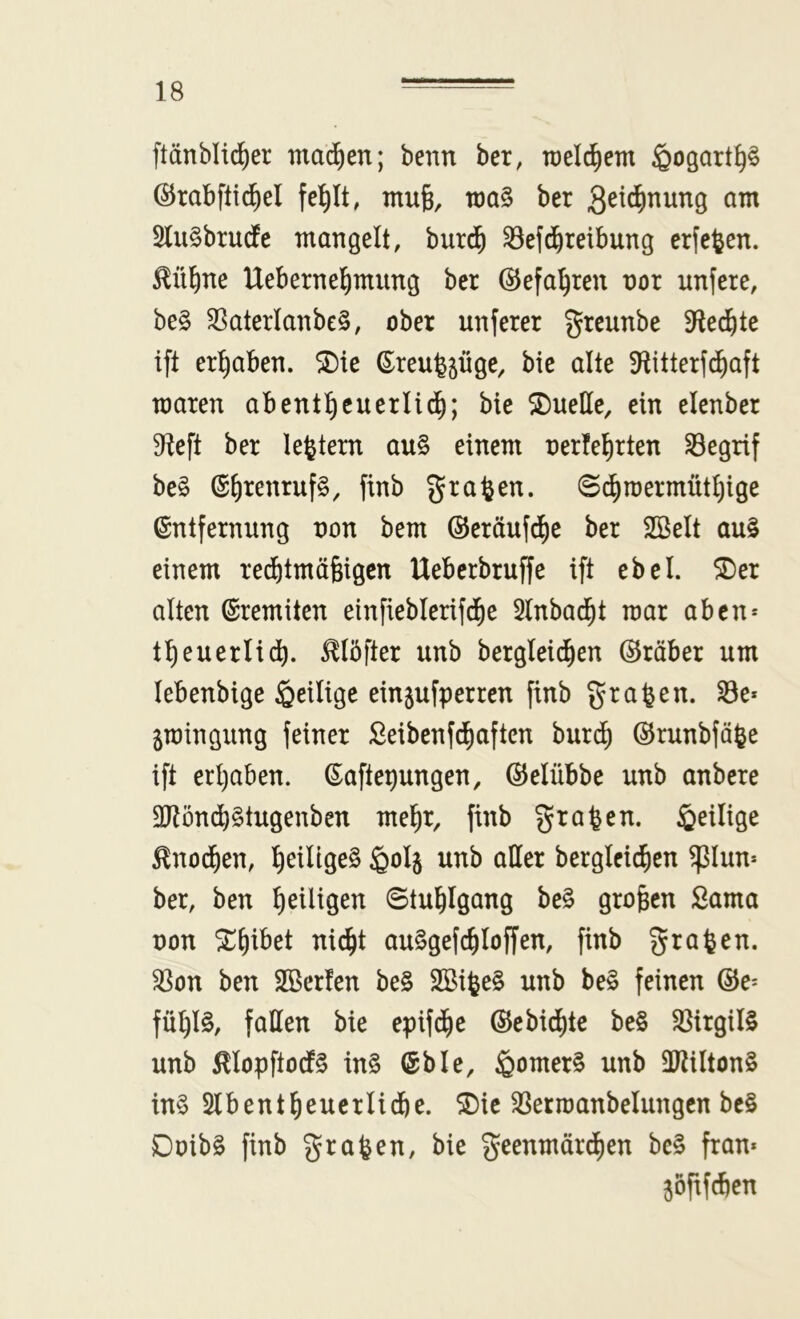 ftänblid^er mad^en; benn ber, roel^em ^ogart^§ ©rabftid^el fe^It, ntufe, töa§ ber 21u§brurfe mangelt, burd^ ^efd^reibung erfefeen. ^ü^ne Uebernel)mung ber ©efa'^ren nor unfere, be§ $8aterlanbe§, ober unferer greunbe 9fle(^te ift ergaben. SDie ß^reu^^üge, bic alte ^titterfd^aft maren abentl^cuerlid^; bie SDuelle, ein elenber S^ieft ber le^tern au§ einem oerfel^rten Segrif be§ ß^renrufg, ftnb graben. ©(^)n)ermütl)ige Entfernung non bem ®eräufd)e ber 2öelt au§ einem red^tmäfeigen Ueberbruffe ift ebel. 5Der alten Eremiten einfieblerifdEie 2lnbadf)t mar aben* t^euerlid^. ^löfter unb bergleidfien ©räber um lebenbige ^eilige einjufperren finb graben, ^e* ^raingung feiner Seibenf^aften burcl) ©rnubfä^e ift erl)aben. Eaftepungen, ©elübbe unb anbcre 2Rönd^§tugenben mel^r, finb graben, ißeilige ^nod^en, l^eillge^ ßolj unb aller berglcidfien ^lun* ber, ben ^eiligen ©tul^lgang be§ großen Sama non ^^ibet nid^t auSgefc^loffen, finb graben, ^on ben SBerfen be§ SBi^eS unb be§ feinen ©e^ fü^l§, fallen bie epifd^e ©ebid^te be§ $8irgil§ unb 0opftodl§ in§ Eble, ^omerS unb ÜRiltonS in§ 2lbent^)euerlid)e. ^ic ^ermanbelungcn be§ Doib§ finb grafeen, bie geenmärd)en be§ fran* jöfxfcben