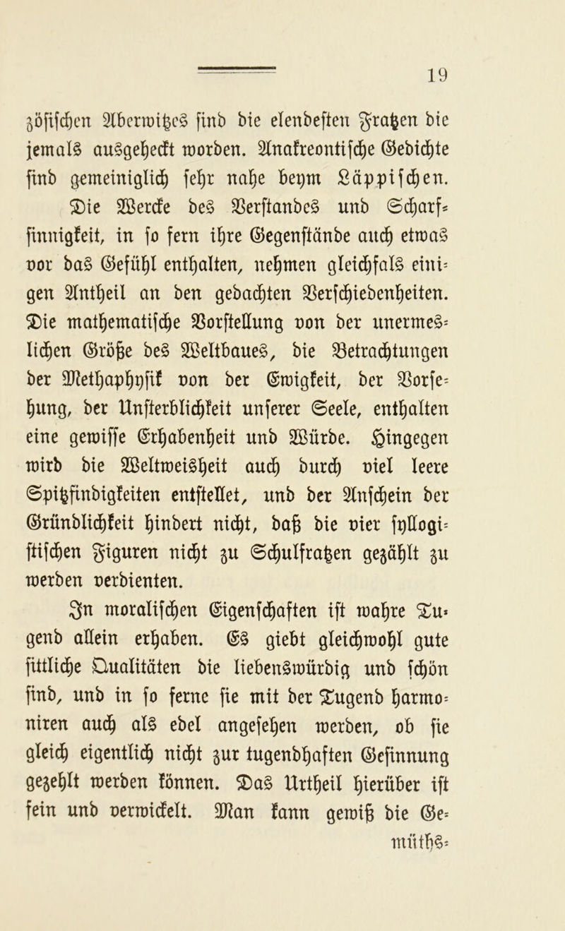 ^öfifcftcn 2lbertt)igc§ finb bie elenbeften graben bie jemals au§gel()edEt worben. 31na!reontifd)e ©ebi^te ftnb gemeiniglich fe^r nahe be^m ßäppif^en. ^ie Sßerde be§ ^erftanbeS unb ©(harf* finnigfeit, in fo fern ihre ©egenftänbe auch etwa§ nor ba§ ©efühl enthalten, nehmen gleid)fal§ eiwv gen Slntheil an ben gebaihten ^[^erf^iebenheiten. SDie mathematifche SSorftellung non ber iinermeS^ liehen ©rö§e be§ 2ßeltbaue§, bie Betrachtungen ber 3D^ethaphr)fif non ber (Stnigfeit, ber Borfe= hung, ber Unfterblid^feit unferer ©eele, enthalten eine gemiffe Erhabenheit unb SBürbe. hingegen wirb bie SBeltmei^heit au(h burih niel leere ©pi^finbigfeiten entfteHet, unb ber 5lnf(hein ber ©rünbli^feit hiubert nic^t, ba§ bie nier fpllogi* ftifd)en giguren nid^t ^u ©d^ulfrafeen gewählt p merben nerbienten. Qn moralifd^en Eigenfchaften ift wahre ^u* genb allein erhaben. E§ giebt gleichwohl gute fittlid^e Qualitäten bie lieben^würbig unb f^ön finb, unb in fo ferne fie mit ber Xugenb hurmo= niren auch ^l§ ebel angefehen werben, ob fie gleich eigentlich nid)t gur tugenbhaften ©efinnung gefehlt werben fönnen. 2)a§ Urtheil hierüber ift fein unb nerwidelt. Tlan fann gewijg bie ©e= niüth§^