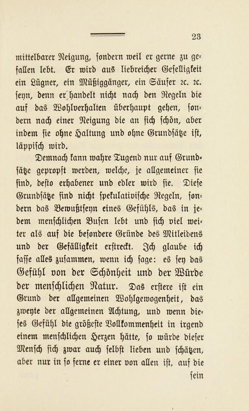 mittelbarer 9^eigimg, jonbern meil er gerne gu ge* fallen lebt. (Sr mirb au§ liebretdier (^efebigfeit ein ßügner, ein Mgiggänger, ein Säufer 2c. 2c. fei)n, benn erjanbelt nid^t nac^ ben Siegeln bie auf ba§ Söo^Inerl^alten überhaupt geben, fon* bern nadb einer 9^eigung bie an ficb fdbön, aber inbcm fie o’bne Haltung unb ohne (^runbfö^e ift, läppifcb mirb. ®emna^ fann raa'bre ^ugenb nur auf ©runb* fäfee gepropft merben, meldje, je allgemeiner fie finb, befto erhabener unb ebler mirb fie. ®iefe ©runbfäfee finb nid^t fpefulatinifcbe Siegeln, fon* bern ba§ Semu^tfepn cine§ (^efül)l§, ba§ in je* bem menfcb^icben ^ufen lebt unb ficb nie! mei* ter al§ auf bie befonbere (^rünbe be§ 5RitIeiben§ unb ber (SJefädigfeit erftredt. Qdb glaube idb faffe alles jufammen, menn i^ fage: eS fep baS (Sefübl t)on ber ©dbönbeit unb ber SBürbe ber menfcbli(f)en 3flatur. 5DaS erftere ift ein (Srunb ber allgemeinen Sßobigemogenbeit, baS graepte ber allgemeinen 2ldbtung, unb menn bie* feS @efübl bie gröbefte ^ollfommenbeit in irgenb einem menfcblidben ßerjen hätte, fo mürbe biefer aJienfcb fidb gmar audb felbft lieben unb fdbäfeen, aber nur in fo ferne er einer non atten ift, auf bie fein