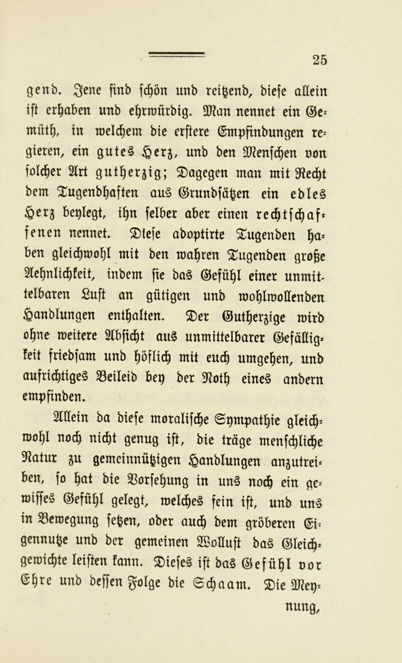 genb. Qene finb fd)ön unb rd^cnb, btefe allein ift ergaben unb e^rraürbig. 2)?an nennet ein (SJc* mütl^, in meld^em bie erftere (Smpfinbungen re-- gieren, ein gute§ ^erj, unb ben 9[Renfcf)en non fold^er 2lrt gut:§er5ig; dagegen man mit $Red^t bem ^ugenbtiaften au§ ©runbfä^en ein ebte§ ^erj beplegt, i^n felber aber einen redjtfd^af* fenen nennet. ^Diefe aboptirte ^ugenben ^a= ben gleidimo^l mit ben maleren ^ugenben groge 5lel^nli(^feit, inbem fie ba§ ©efü^l einer unmit* telbaren £uft an gütigen unb motilmoHenben Öanblungen enthalten. $Der ©ut^erjige mirb o^ne meitere 5lbfid^t au§ unmittelbarer ©efäüig* feit friebfam unb l^öflid) mit euc^ umgel^en, unb aufri^tige§ 33eileib bep ber 5Rotl^ eine§ anbern empfinben. unfein ha biefe moralif^e ©pmpatl^ie glcid^= mo^l noc^ nidf)t genug ift, bie träge menfd)Iid^e Statur 5u gemeinnüfeigen ^anblungen anjutrei* ben, fo l^at bie ^orfe^ung in un§ nod& ein ge^ miffe§ @efül)I gelegt, meld^e§ fein ift, unb un§ in ^craegung fegen, ober aud^ bem gröberen @i^ gennugc unb ber gemeinen SBoIIuft ba§ ©leid^* gemixte leiften fann. 2)iefe§ ift ba§ ©efü^I oor ©gre unb bcffen golge bie ©cgaam. 5Die DJ?ep= nung.