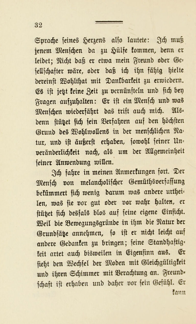 ©pra(^)c feines ^erjenS alfo lautete: 3^ tnup ienem aiienfc^en ba ju ^ülfe fommen, benn er leibet; 9li(^t ba^ er etwa mein greunb ober @e^ feüfdiafter märe, ober ba& id) i^n fö^ig hielte bereinft Sßo^It^at mit ^antbarfeit ju errcicbern. es ift je^t feine 3«^ P nernünfteln unb fid) bep gragen aufjufiaüen: ©r ift ein ältenfd^ unb roaS 3}tenfci^en mieberfäfirt boS trift aud) mid). 5llS* benn ftüfeet fic^ fein 3Serfat)ren auf ben ^öd^ften ©runb beS SÖt^ol^lmolIenS in ber menfc^lic^cn 9^a^ tur, unb ift äufeerft erl^aben, fornof)! feiner Un-- T)eränberlid)fcit nad), als um ber ^mgernein^eit I feiner 3lnroenbung roillen. 3^ fa^re in meinen Slnmerfungen fort. ®er SDienfc^ non melan^olif^er ©emütpoetfaffung belümmert fici^ roenig barum maS anbere urt^ei* len, roa§ fie nor gut ober nor roaf)r fialten, er ftüfeet fi(^ beSfalS bIo§ auf feine eigene ©infi^t. SBeil bie BeroegungSgrünbe in it)m bie 9Jatur ber ©runbfäfee anne^men, fo ift er ni*t lei^t auf anbere ©ebanfen ju bringen; feine ©tanb^aftig« feit artet au^ biämeilen in ©igenfinn au§. ©r fiel)t ben 2Sed)feI ber löJoben mit @lei(i^gültigfeit unb i^ren ©Zimmer mit iBera^tung on. greunb- fcE)aft ift ergaben unb baf)er uor fein @effl|l. ©r (aim