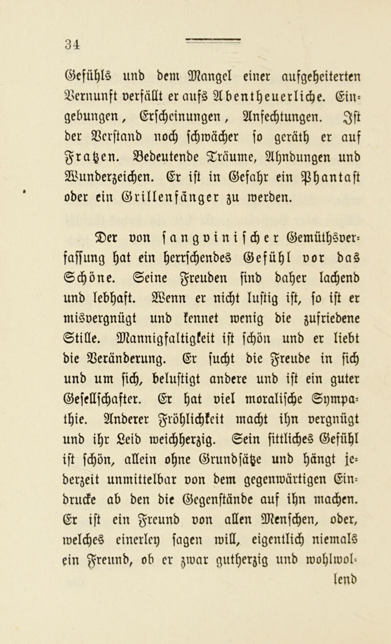 @cfü^I§ unb bcm 3??angcl einer aufgel^eitertcn ^sernunft nerfäHt er aufö Slbent^euerli^e. @in= gebunden, (Srfd)cinungen, Slnfec^tungen. ber 33crftanb no^ fd^tnädier \o gerät^ er auf grafeen. Sebeutenbe ^rtiume, Slijubungen unb ^EiUinberjei^en. (^r ift in ©efa^r ein ^^antaft ober ein ©rillen fang er gu raerben. . ^er üon fanguinifd&er ©emütlj§oer* faffung ^at ein ^errfc^enbe§ ©efü^l uor ba§ @d^öne. ©eine greuben finb ba^er ladjenb unb lebl^aft. Sßenn er nid^t luftig ift, fo ift er niiSoergnügt unb fennet toenig bie ^ufriebene ©tiöe. SP^annigfaltigfeit ift f^ön unb er liebt bie $ßeränberung. ©r fuc^t bie greube in fic^ unb um fi^, beluftigt anbere unb ift ein guter ©efeHf^after. ©r ^at uiel moralifd^e ©i)mpa= t^ie. 2lnberer grö^Iid)tcit mac^t il)n nergnügt unb il)r £eib n3eid^l^er5ig. ©ein fittlic^e§ ©efü^I ift fd^ön, allein ol^ne ©runbfä^e unb pngt fe= ber5eit unmittelbar non bem gegenmärtigen @in= briuie ab ben bie ©egenftänbe auf il^n mad)cn. ©r ift ein greunb non allen SRenfd^en, ober, melc^e§ einerlei) fagen miH, eigentlid^ niemals ein ^reunb, ob er jioar gut^erjig unb roo^liool'* lenb