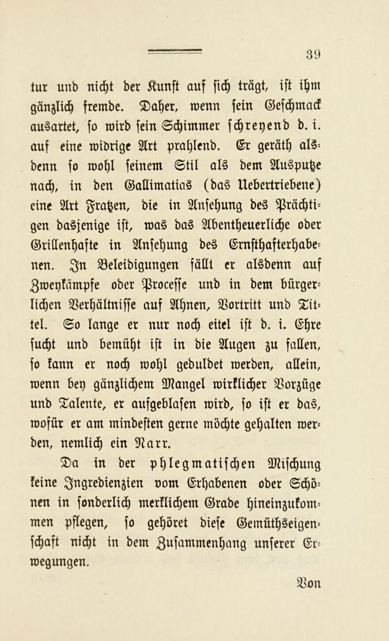 tur iinb nic^t ber ^iinft auf fid^ trögt, ift i^m gönjlid^ frembc. ®a^er, tuenn fein ©efd^macf au§artet, fo rairb fein ©c^intmer fi^re^enb b. i. auf eine roibrigc 2lrt pra^Icnb. (Sr geröt^ al§-* benn fo rool^l feinem ©til al§ bem SluSpu^e nac^, in ben ©allimatia§ (ba§ Uebertriebene) eine 2lrt graben, bie in Slnfel^ung be§ ^röd^ti= gen ba^fenige ift, roa§ ba§ 3lbentl^eucrlic^e ober ©ridenbafte in Slnfe^ung be§ ©rnftbafterbabe^ ncn. 3n ^eleibigungen föHl er aBbenn auf 3roei)fämpfe ober ^roceffe unb in bem bürger- lieben ^erböltniffe auf 2lbnen, S^ortritt unb ^it= tel. ©0 lange er nur noib eitel ift b. i. fuebt unb bemüht ift in bie Singen ju faden, fo fann er no^ raobl gebulbet raerben, adein, wenn bep gönjlicbem dRangel rairflicber S3orjüge unb St^alente, er aufgeblafen roirb, fo ift er ba§, mofür er am minbeften gerne möchte gehalten mer* ben, nemlidh ein Starr. ^a in ber pb^^Öi^f^tifdhen dJhfdhung leine Sngrebienjien nom Erhabenen ober ©dhö- nen in fonberliib merllicbem ©rabe blneingufom= men pflegen, fo gehöret biefe ©emütb§eigen* f^aft ni^t in bem S^i^^^^wienbang unferer (Sr- megungen. SSon