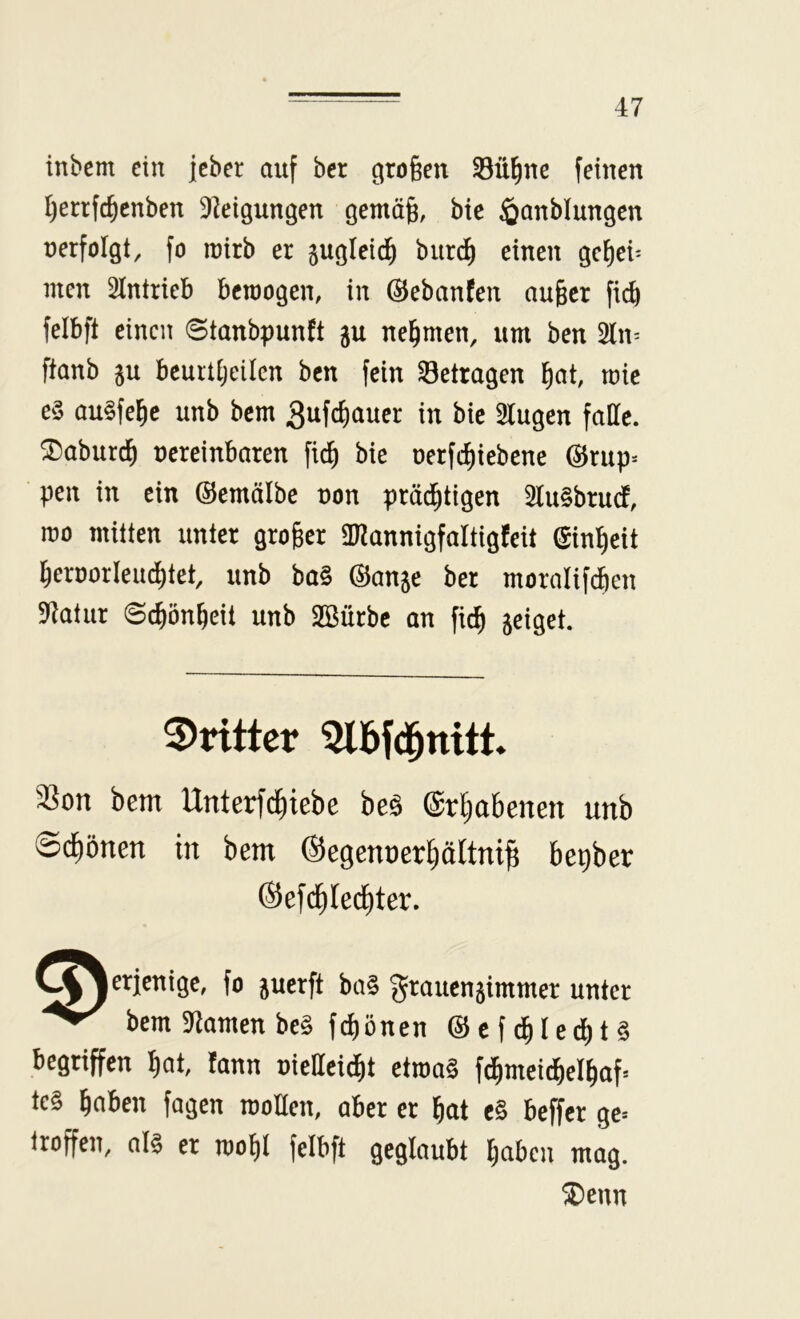 inbcm ein jeber auf bcr großen 33ü^ne feinen l)errfc^cnben ^leigungen gemäg, bie ^anblungcn nerfolgt, fo inirb er gugleid^ bur^ einen gc^ei^ men 3lntrieb bcroogen, in ©ebanten au§cr fic^ felbft einen ©tanbpunft ju nehmen, um ben 5ln^ ftanb 5u bcuitijeilen ben fein betragen ^at, mic e§ au§fel^c unb bem 3ufd)auer in bie 3lugen falle, ^aburd^ uereinbaren fid) bie oerfc^iebene @rup^ pen in ein ©emälbe non präd^tigen 2lu§bru(f, mo mitten unter großer ai^annigfaltigfeit ©in^eit 5ernorIeud)tet, unb ba§ ©anje ber moralifcben 9f^atur Sc^ön^eit unb SBürbe an fic^ 5eiget. dritter 5lbfd^nitt. 33on bem Unterfd^iebe beä ©r^abenen unb ©d^önen in bem ©egenner^ältni^ bepber ©efd^Iec^ter. C^^etjenige, fo juerft ba§ (^'^auenjimmer unter bem 9tomen be§ febönen @ef^led)t§ begriffen bat, !ann nieHeicbt ctnm§ fdbmeidbclbaf= tc§ haben fagen rooHen, aber er bot e§ beffer ge= troffen, al§ er roobl felbft geglaubt haben mag. 2)enn