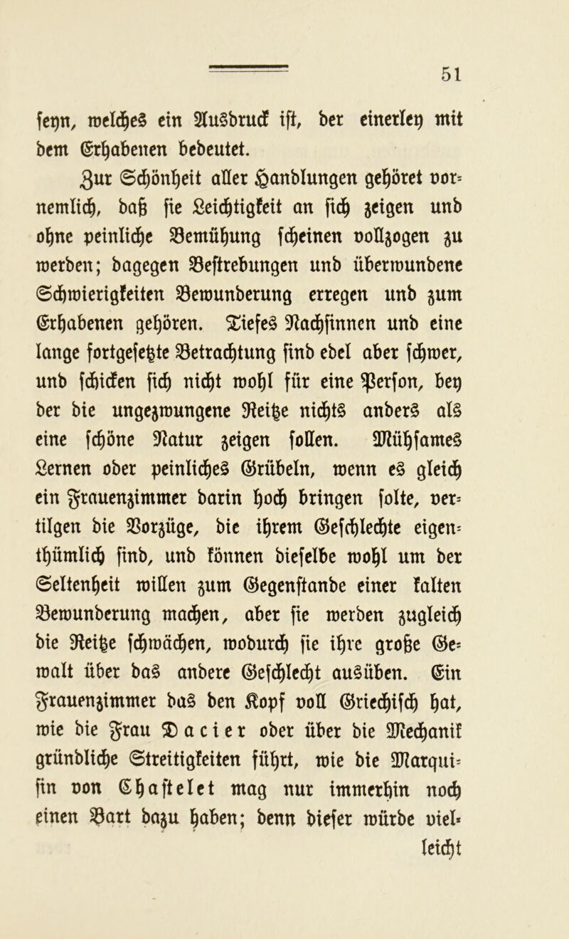 fc^n, tücId^cS ein 2lu§brud ift, ber einerlei mit bem ©r^abenen bcbcutct. 3ur ©c^ön^eit aller ^anblungen gel^öret nor= nemlic^, ba§ fic £cid^tigfeit an fid^ jeigen unb ol^ne peinlid^e SBemül^ung fd^einen nollgogen gu merben; bagegen Seftrebungen unb übennunbene ©d&inierigfeiten S3emunbcrung erregen unb jum Erhabenen gehören. ^iefe§ 9ftadE)finncn unb eine lange fortgefefete Setrad^tung finb ebcl aber fd^mer, unb fdbiefen fief) nid^t mol^I für eine ^erfon, beg ber bie ungejmungenc 9tei|e nid^t§ anber§ al§ eine fc^öne 5Ratur geigen füllen. 5IRül^famc§ Semen ober peinlid^eS ©rübeln, menn e§ gleid^ ein grauengimmer barin !^od^ bringen folte, ner= tilgen bie 3Sorgüge, bie i^rem ©efc^Ied^te eigene tpmlic^ finb, unb fönnen biefelbe mol^l um ber Seltenheit miHen gum ©egenftanbe einer falten 33ert)unbcrung madhen, aber fie merben gugleidh bie 9teifee fd^tnödhen, moburdh fie ihre gro§e (5Je= malt über ba§ anbere ©efdhiecht auSüben. ©in grauengimmer ba§ ben ^opf noH ©riedhifdh h^t, mie bie grau ® a c i e r ober über bie 2Redhanif grünblidhe ©treitigfeiten führt, mie bie 2I?arqui= fin non ©hriffelet mag nur immerhin noch einen ^art bagu hüben; benn biefer mürbe oiel* leicht