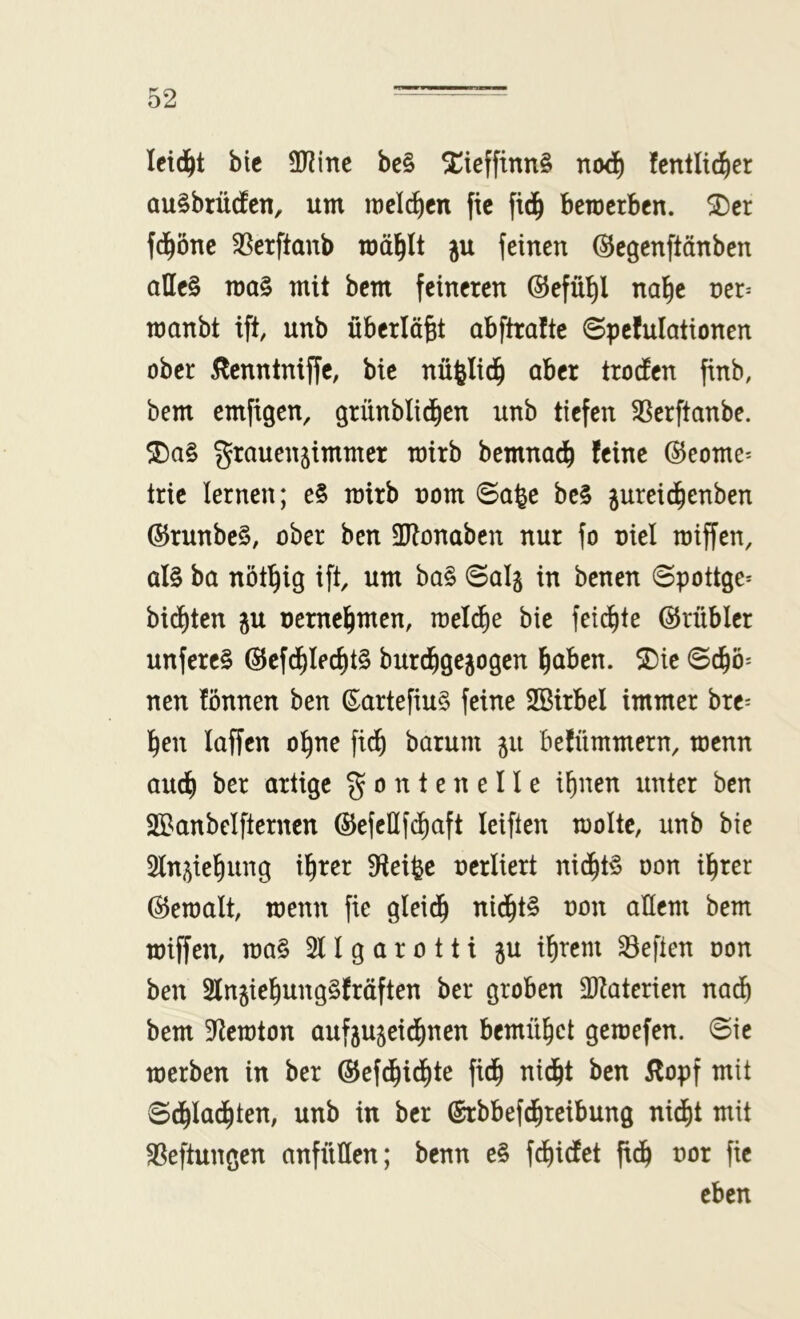 leidet btc SO^ine be§ ^iefftnn§ fentlii^ier au^brüefen, um melden fic fid^ beroetben. ^cr fd^öne $8erftanb mäl^lt ju feinen ©egenftänben allc§ mo§ mit bem feineren ©efü^l nal^c ner^ manbt ift, unb überläßt abftraftc 6pefulationen ober 5lenntniffe, bic nü^Iid^ aber troefen finb, bem emftgen, grünblid^en unb tiefen 5ßerftanbe. grauensimmer mirb bemnad^ feine @eome^ trie lernen; e§ mirb nom <Sa^e be§ jureid^enben ®runbe§, ober ben SRonaben nur fo oiel miffen, al§ ba nöt^ig ift, um ba§ ©al§ in benen ©pottge- bienten p nemel^men, mel^e bie feilte ©rübicr unferc§ @efd^Ieci)t§ burd^gejogen ^aben. SDie ©d^ö* nen fönnen ben ß^artefiu§ feine Sßirbel immer bre^ l^en laffcn ol^ne fi^ barum 51t befümmern, menn aud^ ber artige g 0 n t e n e 11 e i^nen unter ben äBanbelfternen ®efcllf(^aft leiften moltc, unb bie 2ln5ief|ung il^rer S^eifee oerliert nid^t§ oon il^rer ©emalt, menn fie gleid^ nid^t§ oon allem bem miffen, ma§ 2U g a r 0 11 i p intern heften oon ben Slnjiel^ungSfräften ber groben äRaterien nad^ bem 3ftemton aufju^eid^inen bemül^ct gemefen. ©ie merben in ber ®ef(^id^)te ftd^ nid^t ben 5lopf mit ©d^Iad^ten, unb in ber ©rbbef^teibung nidj)t mit Heftungen anfüflen; benn e§ fd£)idtet fid^ oor fic eben