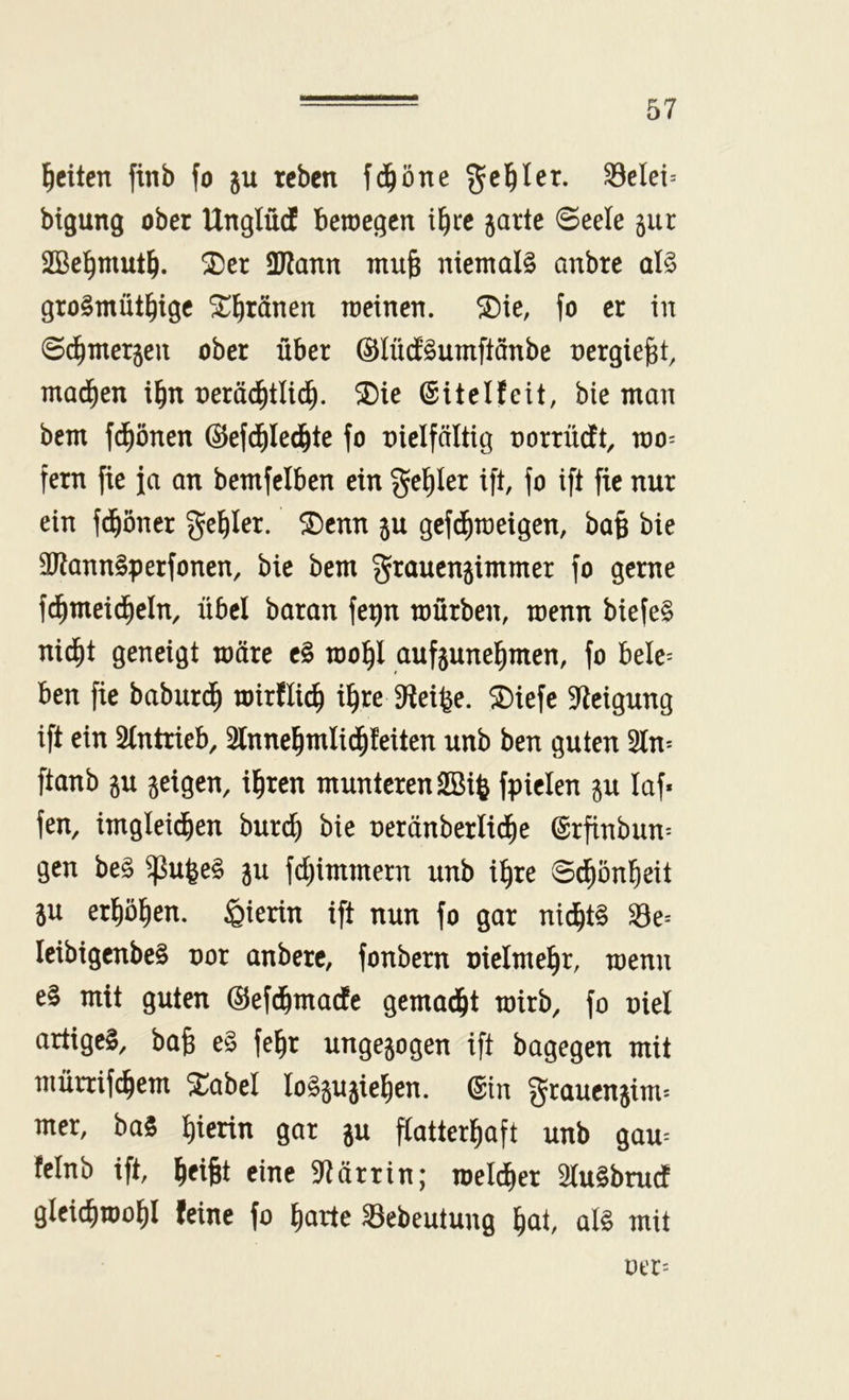 feiten finb fo ju teben fd^öne geißlet. ^elei= bigung ober Unglücf beroegen i^ec garte ©eele gur SBel^mut^. ^er ÜJiann mu§ niemals anbre als groSmüt^ige ^^ränen meinen, ^ie, fo er in 6(^mergen ober über ©lüifSumftanbe nergiejat, mad^en i^n nerä^tlid^. ®ie (SiteIfeit, bie man bem fd^önen ©efd^Ied&te fo nielfältig norrndtt, roo^ fern fie ja an bemfciben ein gel^Ier ift, fo ift fie nur ein fd^öner geiler. ^Denn gu gefd^raeigen, ba§ bie ÜRannSperfonen, bie bem grauengimmer fo gerne f^meid^cln, übel baran fegn mürben, menn biefeS nid^t geneigt märe cS mo^l aufgunel^men, fo belc= ben fie baburd^ mirflic^ i^re S^eifee. 5Diefe Steigung ift ein Slntrieb, 2lnne^mlid^feiten unb ben guten 5ln^ ftanb gu geigen, ifiren munteren Sßiß fpielen gu laf* fen, imgleid^en burc^ bie neränberlid^e @rfinbun= gen beS g^ufeeS gu fd)immern unb i^re S^ön^eit gu erfjöl^en. hierin ift nun fo gar nid^tS IcibigenbeS uor anberc, fonbern uielme^r, menn eS mit guten (Sefd^maefe gemad&t mirb, fo oiel artiges, bafe eS fe^r ungegogen ift bagegen mit mürrifc^em 5L:abeI loSgugie^en. ©in grauengim^ mer, baS l^ierin gar gu flatterl^aft unb gau= felnb ift, l|ci§t eine 9?ärrin; meld^er 5(uSbrucf gleic^mo^l feine fo liarte ^ebeutung l^at, als mit oer=