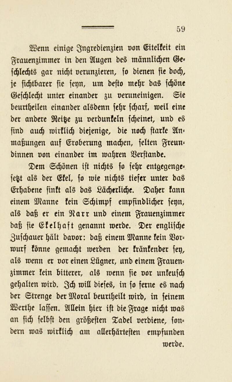 SBenn einige ^ngrebienjien non ©itelfeit ein graucnjimmer in ben Singen be§ tnönnlic^en ®e* f(^Ic(^t§ gar nid^t nerunjicren, fo bienen fie bod^, je fid^tbarer fie fe^n, um befto mel^r ba§ fd^öne ©efd^Ied^t unter einanber ju neruneinigen. @ie beurtbeilen einanber al^benn fe^r fcliarf, weil eine ber anbere SReifee ju nerbunfeln fd^einet, unb e§ finb auc^ rairflic^ bieienigc, bie nod^ ftarfe Sin* mafeungen auf Eroberung mad^en, feiten greun* binnen non einanber im magren SSerftanbe. ^em ©dfiönen ift nid^t§ fo fe^r entgegenge« fe^t al§ ber ®tel, fo mie nid^t§ tiefer unter ba§ ©rl^abene finft al§ ba§ ßäc^erlid^e. Malier fann einem Sl^anne fein 0d^impf empfinblid^er fep, al§ baß er ein Slarr unb einem grauen^immer ba§ fie ©fel^aft genannt tnerbe. ®er englifdE)e 3uf(^auer ]^ält banor: ba§ einem üJlanne fein SSor* tnurf fönne gemad^t merben ber fränfenber feg, al§ menn er nor einen ßügner, unb einem grauen* jimmer fein bitterer, al§ menn fie nor unfeufcb gehalten roirb. miH bicfeS, in fo ferne e§ nac^ ber Strenge ber SJioral beurtljeilt mirb, in feinem äßert^e laffen. SlUein \)kx ift bie grage nic^t ma§ an fid^ felbft ben grö^eften ^abel nerbiene, fon* bern ma§ mirftid^ am aHer^ärteften empfunben merbe.