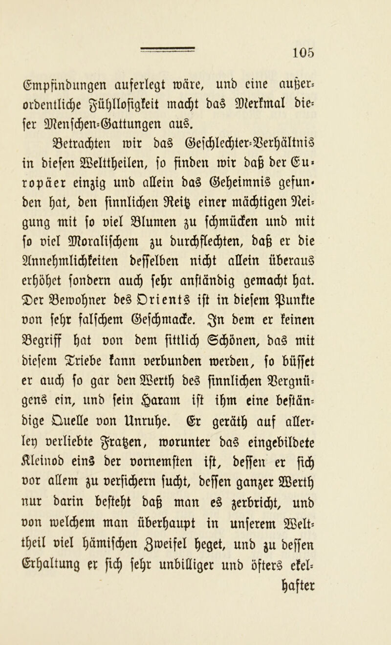 ©mpfinbimgen auferlegt wäre, unb eine augeD orbentIt(^e güljllofigfeit mad^t ba§ SDlerlmal bie= fer 3J?enfd)en*®attungen au§. 35etrad&ten tuir ba§ ®efd)led^ler>33erpltni§ in biefen SBelttl^eilen, fo finben rair bafe ber (Su* ropäer einjig unb allein ba§ ®el^eimni§ gefun* ben ^at, ben finnlidf)en D^leife einer tnäd^tigen 9^ei* gung mit fo nie! Blumen gu fd^müdlen unb mit fo üiel 3lloralif^em ju burdbfledjten, bafe er bic Sinne^mlidf)feiten beffelben nid^t allein überaus erl)ö^et fonbern aud^ fel^r anflänbig gemadbt l^at. ^er S5eit)o^ner bcS Orients ift in biefem fünfte non fe^r falf^em ©efi^imadle. Qn bem er feinen S3egriff b^t non bem fittlidb ©df)önen, baS mit biefem Triebe fann nerbunben tnerben, fo büffet er audb fo gar ben SBertb beS ftnnlidben SSergnü^ genS ein, unb fein §aram ift ibm eine beftän= bige Quelle non Unruhe. ®r gerätb ^^ttf aller* lep nerliebte graben, morunter baS eingebilbete ^leinob cinS ber nornemften ift, beffen er fidb nor allem gu nerfid^ern fudf)t, beffen ganger SBertb nur barin befteljt ba§ man cS gerbrid)t, unb non tnelcbem man überhaupt in unferem SBelt* tf)eil niel bämifcben Smeifel heget, unb gu beffen Erhaltung er fi^ fehr unbilliger unb öfters efel* h<ifler