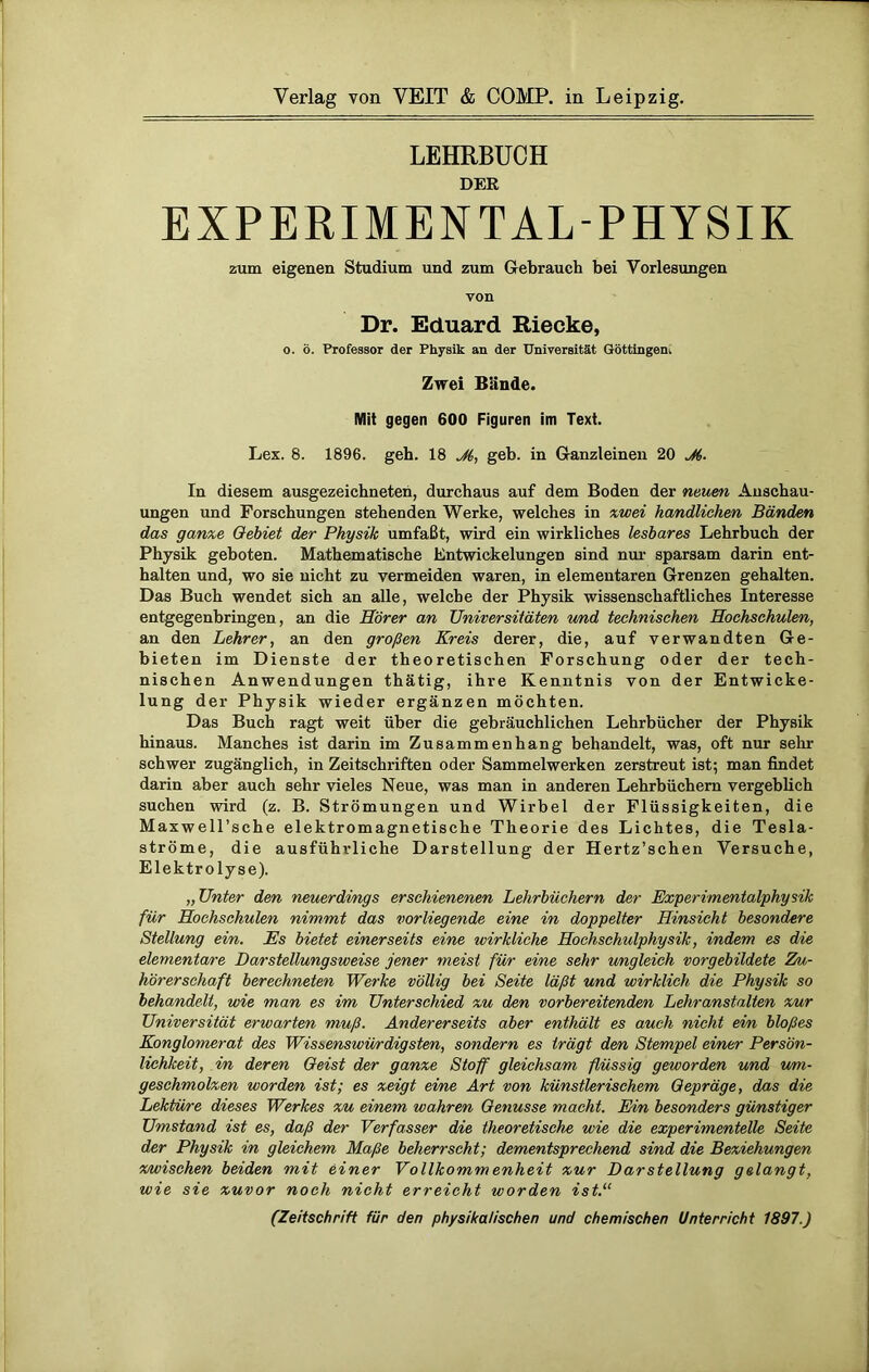 Verlag von VEIT & COMP, in Leipzig. LEHRBUCH DER EXPERIMENTAL-PHYSIK zum eigenen Studium und zum Gebrauch bei Vorlesungen von Dr. Eduard Blecke, o. ö. Professor der Physik an der Universität Göttingern Zwei Bände. Mit gegen 600 Figuren im Text. Lex. 8. 1896. geh. 18 M, geb. in Ganzleinen 20 J6. In diesem ausgezeichneten, durchaus auf dem Boden der neuen Anschau- ungen und Forschungen stehenden Werke, welches in zwei handlichen Bänden das ganxe Gebiet der Physik umfaßt, wird ein wirkliches lesbares Lehrbuch der Physik geboten. Mathematische Entwickelungen sind nur sparsam darin ent- halten und, wo sie nicht zu vermeiden waren, in elementaren Grenzen gehalten. Das Buch wendet sich an alle, welche der Physik wissenschaftliches Interesse entgegenbringen, an die Hörer an Universitäten und technischen Hochschulen, an den Lehrer, an den großen Kreis derer, die, auf verwandten Ge- bieten im Dienste der theoretischen Forschung oder der tech- nischen Anwendungen thätig, ihre Kenntnis von der Entwicke- lung der Physik wieder ergänzen möchten. Das Buch ragt weit über die gebräuchlichen Lehrbücher der Physik hinaus. Manches ist darin im Zusammenhang behandelt, was, oft nur sehr schwer zugänglich, in Zeitschriften oder Sammelwerken zerstreut ist; man findet darin aber auch sehr vieles Neue, was man in anderen Lehrbüchern vergeblich suchen wird (z. B. Strömungen und Wirbel der Flüssigkeiten, die Maxwell’sche elektromagnetische Theorie des Lichtes, die Tesla- ströme, die ausführliche Darstellung der Hertz’schen Versuche, Elektrolyse). „Unter den neuerdings erschienenen Lehrbüchern der Experimentalphysik für Hochschulen nimmt das vorliegende eine in doppelter Hinsicht besondere Stellung ein. Es bietet einerseits eine wirkliche Hochschulphysik, indem es die elementare Darstellungsweise jener meist für eine sehr ungleich vorgebildete Zu- hörerschaft berechneten Werke völlig bei Seite läßt und wirklich die Physik so behandelt, wie man es im Unterschied xu den vorbereitenden Lehranstalten xur Universität erwarten muß. Andererseits aber enthält es auch nicht ein bloßes Konglomerat des Wissenswürdigsten, sondern es trägt den Stempel einer Persön- lichkeit, in deren Geist der ganxe Stoff gleichsam flüssig geworden und um- geschmolxen worden ist; es zeigt eine Art von künstlerischem Gepräge, das die Lektüre dieses Werkes xu einem wahren Genüsse macht. Ein besonders günstiger Umstand ist es, daß der Verfasser die theoretische wie die experimentelle Seite der Physik in gleichem Maße beherrscht; dementsprechend sind die Beziehungen x/wischen beiden mit einer Vollkommenheit xur Darstellung gelangt, wie sie zuvor noch nicht erreicht worden ist.“