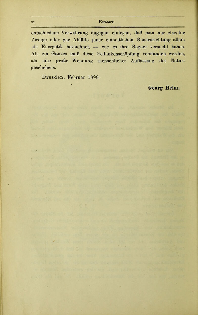 entschiedene Verwahrung dagegen einlegen, daß man nur einzelne Zweige oder gar Abfälle jener einheitlichen Geistesrichtung allein als Energetik bezeichnet, — wie es ihre Gegner versucht haben. Als ein Ganzes muß diese Gedankenschöpfung verstanden werden, als eine große Wendung menschlicher Auffassung des Natur- geschehens. Dresden, Februar 1898. Georg Helm.