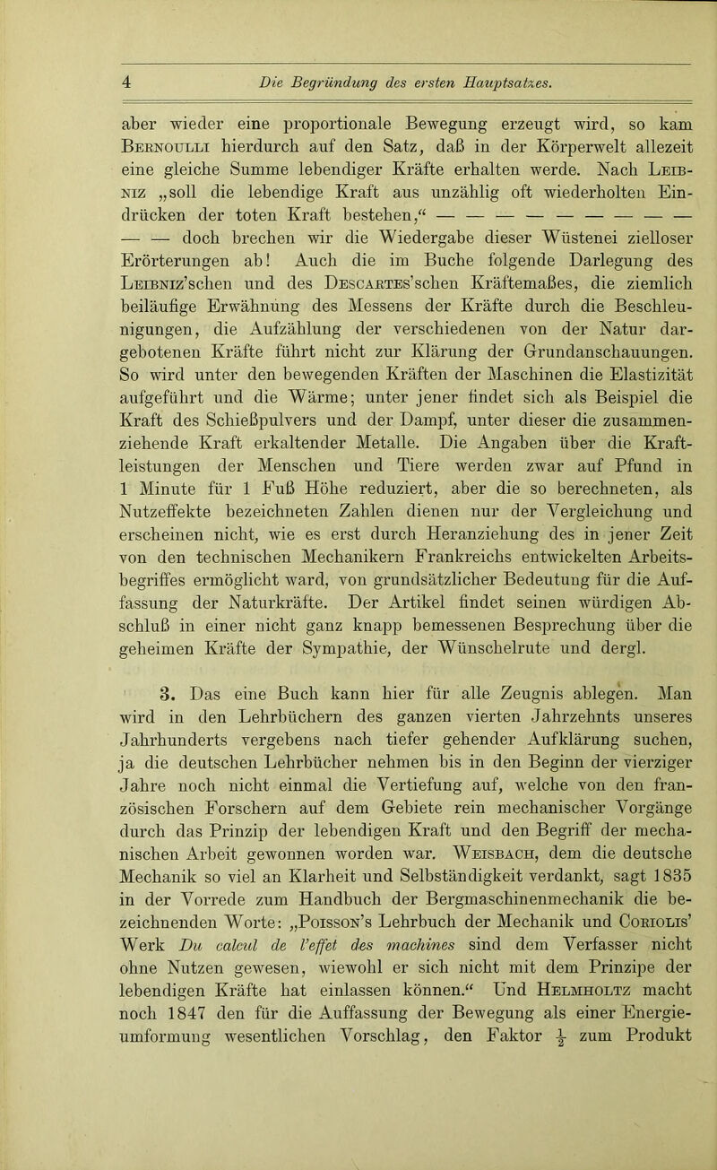 aber wieder eine proportionale Bewegung erzeugt wird, so kam Bernoulli hierdurch auf den Satz, daß in der Körperwelt allezeit eine gleiche Summe lebendiger Kräfte erhalten werde. Nach Leib- niz „soll die lebendige Kraft aus unzählig oft wiederholten Ein- drücken der toten Kraft bestehen,“ — — — — — — — — — — — doch brechen wir die Wiedergabe dieser Wüstenei zielloser Erörterungen ab! Auch die im Buche folgende Darlegung des LEiBNiz’schen und des Descartes’sehen Kräftemaßes, die ziemlich beiläufige Erwähnung des Messens der Kräfte durch die Beschleu- nigungen, die Aufzählung der verschiedenen von der Natur dar- gebotenen Kräfte führt nicht zur Klärung der Grundanschauungen. So wird unter den bewegenden Kräften der Maschinen die Elastizität aufgeführt und die Wärme; unter jener findet sich als Beispiel die Kraft des Schießpulvers und der Dampf, unter dieser die zusammen- ziehende Kraft erkaltender Metalle. Die Angaben über die Kraft- leistungen der Menschen und Tiere werden zwar auf Pfund in 1 Minute für 1 Euß Höhe reduziert, aber die so berechneten, als Nutzeffekte bezeichneten Zahlen dienen nur der Vergleichung und erscheinen nicht, wie es erst durch Heranziehung des in jener Zeit von den technischen Mechanikern Frankreichs entwickelten Arbeits- begriffes ermöglicht ward, von grundsätzlicher Bedeutung für die Auf- fassung der Naturkräfte. Der Artikel findet seinen würdigen Ab- schluß in einer nicht ganz knapp bemessenen Besprechung über die geheimen Kräfte der Sympathie, der Wünschelrute und dergl. 3. Das eine Buch kann hier für alle Zeugnis ablegen. Man wird in den Lehrbüchern des ganzen vierten Jahrzehnts unseres Jahrhunderts vergebens nach tiefer gehender Aufklärung suchen, ja die deutschen Lehrbücher nehmen bis in den Beginn der vierziger Jahre noch nicht einmal die Vertiefung auf, welche von den fran- zösischen Forschern auf dem Gebiete rein mechanischer Vorgänge durch das Prinzip der lebendigen Kraft und den Begriff der mecha- nischen Arbeit gewonnen worden war. Weisbach, dem die deutsche Mechanik so viel an Klarheit und Selbständigkeit verdankt, sagt 1835 in der Vorrede zum Handbuch der Bergmaschinenmechanik die be- zeichnenden Worte: „Poisson’s Lehrbuch der Mechanik und Coriolis’ Werk Du calcul de l’effet des machines sind dem Verfasser nicht ohne Nutzen gewesen, wiewohl er sich nicht mit dem Prinzipe der lebendigen Kräfte hat einlassen können.“ Und Helmholtz macht noch 1847 den für die Auffassung der Bewegung als einer Energie- umformung wesentlichen Vorschlag, den Faktor \ zum Produkt