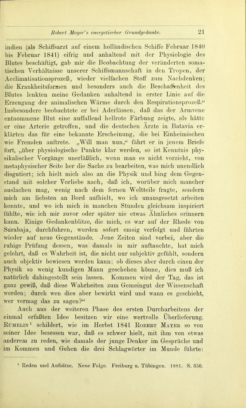 indien (als Scliiffsarzt auf einem holländischen Schifte Februar 1840 bis Februar 1841) eifrig und anhaltend mit der Physiologie des Blutes beschäftigt, gab mir die Beobachtung der veränderten soma- tischen Verhältnisse unserer Schiffsmannschaft in den Tropen, der Acclimatisationsprozeß, wieder vielfachen Stoff zum Nachdenken; die Krankheitsformen und besonders auch die Beschaffenheit des Blutes lenkten meine Gedanken anhaltend in erster Linie auf die Erzeugung der animalischen Wärme durch den Respirationsprozeß.“ Insbesondere beobachtete er bei Aderlässen, daß das der Armvene entnommene Blut eine auffallend hellrote Färbung zeigte, als hätte er eine Arterie getroffen, und die deutschen Arzte in Batavia er- klärten das für eine bekannte Erscheinung, die bei Einheimischen wie Fremden auftrete. „Will man nun,“ fährt er in jenem Briefe fort, „über physiologische Punkte klar werden, so ist Kenntnis phy- sikalischer Vorgänge unerläßlich, wenn man es nicht vorzieht, von metaphysischer Seite her die Sache zu bearbeiten, was mich unendlich disgutiert; ich hielt mich also an die Physik und hing dem Gegen- stand mit solcher Vorliebe nach, daß ich, worüber mich mancher auslachen mag, wenig nach dem fernen Weltteile fragte, sondern mich am liebsten an Bord aufhielt, wo ich unausgesetzt arbeiten konnte, und wo ich mich in manchen Stunden gleichsam inspiriert fühlte, wie ich mir zuvor oder später nie etwas Ähnliches erinnern kann. Einige Gedankenblitze, die mich, es war auf der Rhede von Surabaja, durchfuhren, wurden sofort emsig verfolgt und führten wieder auf neue Gegenstände. Jene Zeiten sind vorbei, aber die ruhige Prüfung dessen, was damals in mir auftauchte, hat mich gelehrt, daß es Wahrheit ist, die nicht nur subjektiv gefühlt, sondern auch objektiv bewiesen werden kann; ob dieses aber durch einen der Physik so wenig kundigen Mann geschehen könne, dies muß ich natürlich dahingestellt sein lassen. Kommen wird der Tag, das ist ganz gewiß, daß diese Wahrheiten zum Gemeingut der Wissenschaft werden; durch wen dies aber bewirkt wird und wann es geschieht, wer vermag das zu sagen?“ Auch aus der weiteren Phase des ersten Durcharbeitens der einmal erfaßten Idee besitzen wir eine wertvolle Überlieferung. Rümelin1 schildert, wie im Herbst 1841 Robert Mayer so von seiner Idee besessen war, daß es schwer hielt, mit ihm von etwas anderem zu reden, wie damals der junge Denker im Gespräche und im Kommen und Gehen die drei Schlagwörter im Munde führte: 1 Reden und Aufsätze. Neue Folge. Freiburg u. Tübingen. 1881. S. 350.