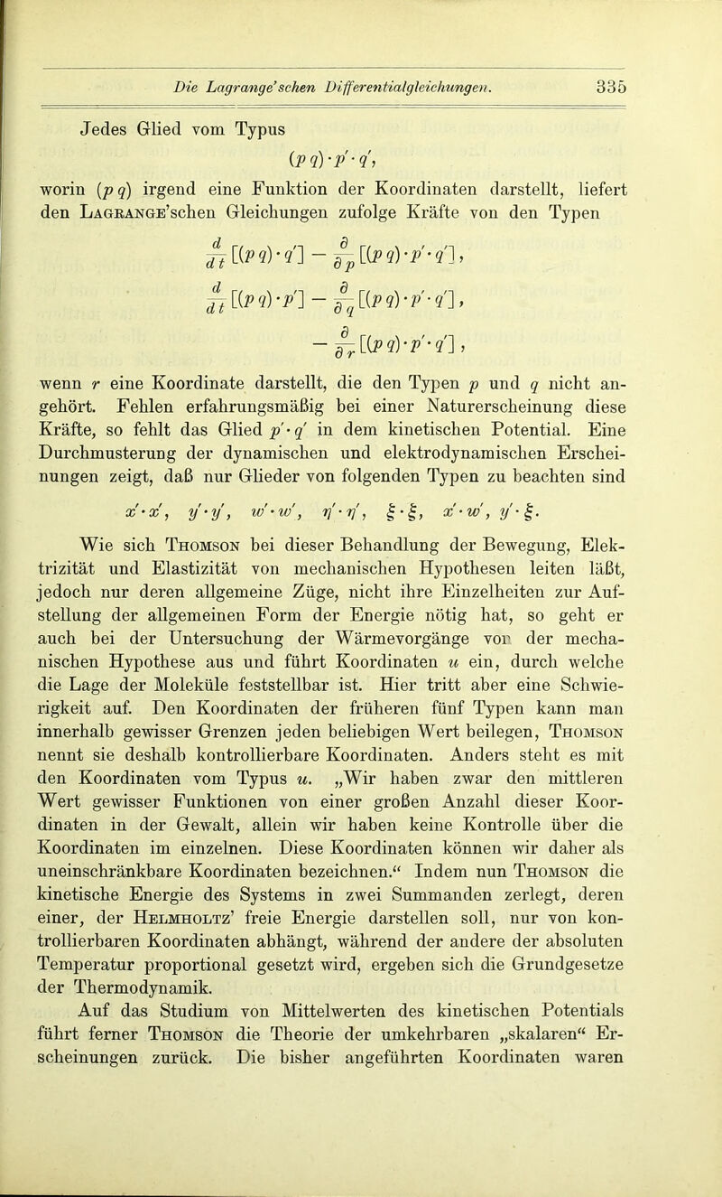 Jedes Glied vom Typus (P ?)•/■?'> worin (p q) irgend eine Funktion der Koordinaten darstellt, liefert den LAGRANGE’schen Gleichungen zufolge Kräfte von den Typen jf [(p?)*?'] - ~ [Cp?)•/•?], Jt [(P ?) */] - ^ [(P ?) • V ■ ?'] , - ^[(p?)-p'-?'] I wenn r eine Koordinate darstellt, die den Typen p und q nicht an- gehört. Fehlen erfahrungsmäßig bei einer Naturerscheinung diese Kräfte, so fehlt das Glieds'• q in dem kinetischen Potential. Eine Durchmusterung der dynamischen und elektrodynamischen Erschei- nungen zeigt, daß nur Glieder von folgenden Typen zu beachten sind x'-x, y-y, w-w’, y-y, f-g, x-w , y'-£. Wie sich Thomson bei dieser Behandlung der Bewegung, Elek- trizität und Elastizität von mechanischen Hypothesen leiten läßt, jedoch nur deren allgemeine Züge, nicht ihre Einzelheiten zur Auf- stellung der allgemeinen Form der Energie nötig hat, so geht er auch bei der Untersuchung der Wärmevorgänge vor der mecha- nischen Hypothese aus und führt Koordinaten u ein, durch welche die Lage der Moleküle feststellbar ist. Hier tritt aber eine Schwie- rigkeit auf. Den Koordinaten der früheren fünf Typen kann man innerhalb gewisser Grenzen jeden beliebigen Wert beilegen, Thomson nennt sie deshalb kontrollierbare Koordinaten. Anders steht es mit den Koordinaten vom Typus u. „Wir haben zwar den mittleren Wert gewisser Funktionen von einer großen Anzahl dieser Koor- dinaten in der Gewalt, allein wir haben keine Kontrolle über die Koordinaten im einzelnen. Diese Koordinaten können wir daher als uneinschränkbare Koordinaten bezeichnen.“ Indem nun Thomson die kinetische Energie des Systems in zwei Summanden zerlegt, deren einer, der Helmholtz’ freie Energie darstellen soll, nur von kon- trollierbaren Koordinaten abhängt, während der andere der absoluten Temperatur proportional gesetzt wird, ergeben sich die Grundgesetze der Thermodynamik. Auf das Studium von Mittelwerten des kinetischen Potentials führt ferner Thomson die Theorie der umkehrbaren „skalaren“ Er- scheinungen zurück. Die bisher angeführten Koordinaten waren