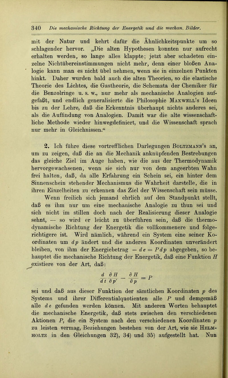 mit der Natur und kehrt dafür die Ähnlichkeitspunkte um so schlagender hervor. „Die alten Hypothesen konnten nur aufrecht erhalten werden, so lange alles klappte; jetzt aber schadeten ein- zelne Nichtübereinstimmungen nicht mehr, denn einer bloßen Ana- logie kann man es nicht übel nehmen, wenn sie in einzelnen Punkten hinkt. Daher wurden bald auch die alten Theorien, so die elastische Theorie des Lichtes, die Gastheorie, die Schemata der Chemiker für die Benzolringe u. s. w., nur mehr als mechanische Analogien auf- gefaßt, und endlich generalisierte die Philosophie Maxwell’s Ideen bis zu der Lehre, daß die Erkenntnis überhaupt nichts anderes sei, als die Auffindung von Analogien. Damit war die alte wissenschaft- liche Methode wieder hinwegdefiniert, und die Wissenschaft sprach nur mehr in Gleichnissen.“ 2. Ich führe diese vortrefflichen Darlegungen Boltzmann’s an, um zu zeigen, daß die an die Mechanik anknüpfenden Bestrebungen das gleiche Ziel im Auge haben, wie die aus der Thermodynamik hervorgewachsenen, wenn sie sich nur von dem angeerbten Wahn frei halten, daß, da alle Erfahrung ein Schein sei, ein hinter dem Sinnen sch ein stehender Mechanismus die Wahrheit darstelle, die in ihren Einzelheiten zu erkennen das Ziel der Wissenschaft sein müsse. Wenn freilich sich jemand ehrlich auf den Standpunkt stellt, daß es ihm nur um eine mechanische Analogie zu thun sei und sich nicht im stillen doch nach der Realisierung dieser Analogie sehnt, — so wird er leicht zu überführen sein, daß die thermo- dynamische Richtung der Energetik die vollkommenere und folge- richtigere ist. Wird nämlich, während ein System eine seiner Ko- ordinaten um dp ändert und die anderen Koordinaten unverändert bleiben, von ihm der Energiebetrag — de = Pdp abgegeben, so be- hauptet die mechanische Richtung der Energetik, daß eine Funktion il existiere von der Art, daß: d_ dH. _ = dt 8p' dp sei und daß aus dieser Funktion der sämtlichen Koordinaten p des Systems und ihrer Differentialquotienten alle P und demgemäß alle de gefunden werden können. Mit anderen Worten behauptet die mechanische Energetik, daß stets zwischen den verschiedenen Aktionen P, die ein System nach den verschiedenen Koordinaten p zu leisten vermag, Beziehungen bestehen von der Art, wie sie Helm- holtz in den Gleichungen 32), 34) und 35) aufgestellt hat. Nun