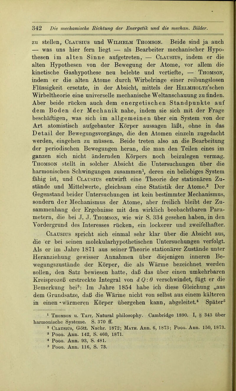 zu stellen, Clatjsius und Wilhelm Thomson. Beide sind ja auch — was uns hier fern liegt — als Bearbeiter mechanischer Hypo- thesen im alten Sinne aufgetreten, — Clausius, indem er die alten Hypothesen von der Bewegung der Atome, vor allem die kinetische Gashypothese neu belebte und vertiefte, — Thomson, indem er die alten Atome durch Wirbelringe einer reibungslosen Flüssigkeit ersetzte, in der Absicht, mittels der HELMHOLTz’schen Wirbeltheorie eine universelle mechanische Weltanschauung zu finden. Aber beide rücken auch dem energetischen Standpunkte auf dem Boden der Mechanik nahe, indem sie sich mit der Frage beschäftigen, was sich im allgemeinen über ein System von der Art atomistisch aufgebauter Körper aussagen läßt, ohne in das Detail der Bewegungsvorgänge, die den Atomen einzeln zugedacht werden, eingehen zu müssen. Beide treten also an die Bearbeitung der periodischen Bewegungen heran, die man den Teilen eines im ganzen sich nicht ändernden Körpers noch beizulegen vermag. Thomson stellt in solcher Absicht die Untersuchungen über die harmonischen Schwingungen zusammen1, deren ein beliebiges System fähig ist, und Clausius entwirft eine Theorie der stationären Zu- stände und Mittelwerte, gleichsam eine Statistik der Atome.2 Der Gegenstand beider Untersuchungen ist kein bestimmter Mechanismus, sondern der Mechanismus der Atome, aber freilich bleibt der Zu- sammenhang der Ergebnisse mit den wirklich beobachtbaren Para- metern, die bei J. J. Thomson, wie wir S. 334 gesehen haben, in den Vordergrund des Interesses rücken, ein lockerer und zweifelhafter. Clausius spricht sich einmal sehr klar über die Absicht aus, die er bei seinen molekularhypothetischen Untersuchungen verfolgt. Als er im Jahre 1871 aus seiner Theorie stationärer Zustände unter Heranziehung gewisser Annahmen über diejenigen inneren Be- wegungszustände der Körper, die als Wärme bezeichnet werden sollen, den Satz bewiesen hatte, daß das über einen umkehrbaren Kreisprozeß erstreckte Integral von d Q:0 verschwindet, fügt er die Bemerkung bei3 4: Im Jahre 1854 habe ich diese Gleichung „aus dem Grundsätze, daß die Wärme nicht von selbst aus einem kälteren in einen • wärmeren Körper übergehen kann, abgeleitet.4. Später5 1 Thomson u. Tait, Natural philosophy. Cambridge 1890. I, § 343 über harmonische Systeme. S. 370 ff. 2 Clausius, Gott. Nachr. 1872; Math. Ann. 6, 1873; Pogg. Ann. 150, 1873. 8 Pogg. Ann. 142, S. 460, 1871. 4 Pogg. Ann. 93, S. 481. 5 Pogg. Ann. 116, S. 73.