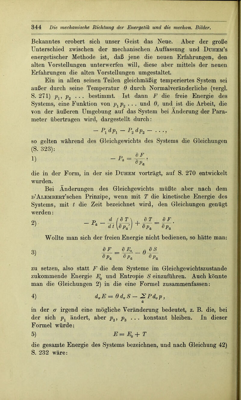 Bekanntes erobert sich unser Geist das Neue. Aber der große Unterschied zwischen der mechanischen Auffassung und Duhem’s energetischer Methode ist, daß jene die neuen Erfahrungen, den alten Vorstellungen unterwerfen will, diese aber mittels der neuen Erfahrungen die alten Vorstellungen umgestaltet. Ein in allen seinen Teilen gleichmäßig temperiertes System sei außer durch seine Temperatur 6 durch Normal veränderliche (vergl. S. 271) ... bestimmt. Ist dann F die freie Energie des Systems, eine Funktion von p1p2 ... und 6, und ist die Arbeit, die von der äußeren Umgebung auf das System bei Änderung der Para- meter übertragen wird, dargestellt durch: - P1dp1 - P2dp2- . . ., so gelten während des Gleichgewichts des Systems die Gleichungen (S. 323): die in der Form, in der sie Duhem vorträgt, auf S. 270 entwickelt wurden. Bei Änderungen des Gleichgewichts müßte aber nach dem D’ALEMBERT’schen Prinzipe, wenn mit T die kinetische Energie des Systems, mit t die Zeit bezeichnet wird, den Gleichungen genügt werden: 2) d_ / d T \ JTT _ (PF ' ** WP/J + dPa ~ dPa Wollte man sich der freien Energie nicht bedienen, so hätte man: m dF_ _ dEo _ JES dpa dPa dpa zu setzen, also statt F die dem Systeme im Gleichgewichtszustände zukommende Energie E0 und Entropie S einzuführen. Auch könnte man die Gleichungen 2) in die eine Formel zusammenfassen: 4) daE = ddaS - 2Pdap, a in der er irgend eine mögliche Veränderung bedeutet, z. B. die, bei der sich px ändert, aber p2, p3 ... konstant bleiben. In dieser Formel würde: 5) E= E0+ T die gesamte Energie des Systems bezeichnen, und nach Gleichung 42) S. 232 wäre: