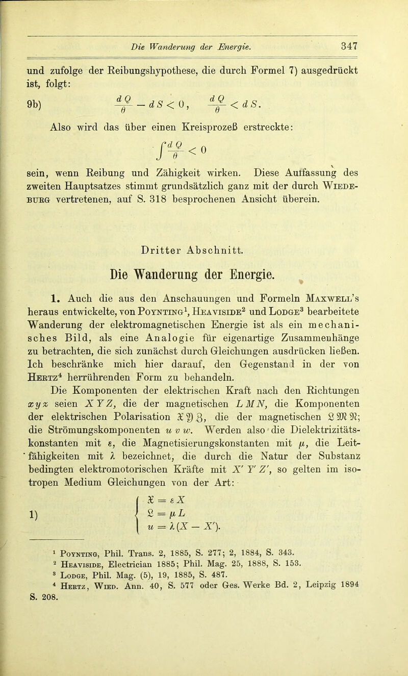 und zufolge der Reibungshypothese, die durch Formel 7) ausgedrückt ist, folgt: 9b) ~J--dS< 0, <dS. Also wird das über einen Kreisprozeß erstreckte: Sir <0 sein, wenn Reibung und Zähigkeit wirken. Diese Autfassung des zweiten Hauptsatzes stimmt grundsätzlich ganz mit der durch Wiede- burg vertretenen, auf S. 318 besprochenen Ansicht überein. Dritter Abschnitt. Die Wanderung der Energie. 1. Auch die aus den Anschauungen und Formeln Maxwell’s heraus entwickelte, von Poynting1, Heaviside2 und Lodge3 bearbeitete Wanderung der elektromagnetischen Energie ist als ein mechani- sches Bild, als eine Analogie für eigenartige Zusammenhänge zu betrachten, die sich zunächst durch Gleichungen ausdrücken ließen. Ich beschränke mich hier darauf, den Gegenstand in der von Hertz4 herrührenden Form zu behandeln. Die Komponenten der elektrischen Kraft nach den Richtungen xy z seien XY Z, die der magnetischen L MN, die Komponenten der elektrischen Polarisation 3£|)3> die der magnetischen 2 3J7 91; die Strömungskomponenten u v w. Werden also die Dielektrizitäts- konstanten mit e, die Magnetisierungskonstanten mit fi, die Leit- fähigkeiten mit l bezeichnet, die durch die Natur der Substanz bedingten elektromotorischen Kräfte mit X' Y Z', so gelten im iso- tropen Medium Gleichungen von der Art: | 3£ = eZ 1) ) Z = \ u = X{X-X'). 1 Poynting, Phil. Trans. 2, 1885, S. 277; 2, 1884, S. 343. 2 Heaviside, Electrician 1885; Phil. Mag. 25, 1888, S. 153. 3 Lodge, Phil. Mag. (5), 19, 1885, S. 487. 4 Hertz, Wied. Ann. 40, S. 577 oder Ges. Werke Bd. 2, Leipzig 1894 S. 208.