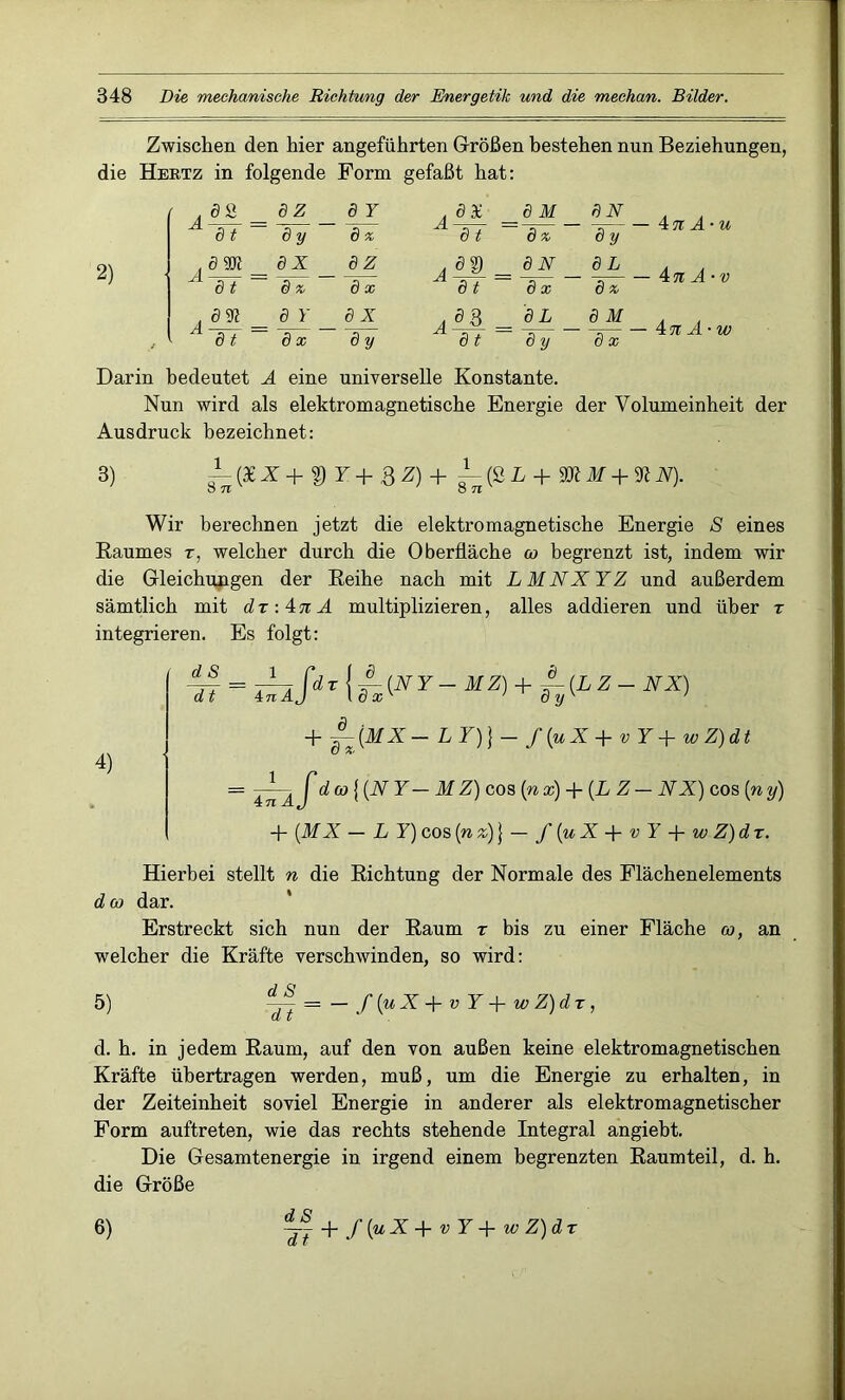 Zwischen den hier angeführten Größen bestehen nun Beziehungen, die Hertz in folgende Form gefaßt hat: 2) öS 8 Z 8 Y , ö X 8 M 8N A ö t 8 y 8 * att 8 * 8 y A dm _ 8 X 8Z A8® _ 8N 8L d t 8 * 8 x dt 8 x 8 * A 831 ö Y 8 X Ad% A dt 8 L 8 M 8 t 8 x 8 y 8y 8 x — 4n A-u 4 n A-v — = 4 % A-w Darin bedeutet A eine universelle Konstante. Nun wird als elektromagnetische Energie der Volumeinheit der Ausdruck bezeichnet: 3) ^-(3iX+tyY+8Z)+ ^-(S L + YRM + 31N). O 71 O 71 Wir berechnen jetzt die elektromagnetische Energie S eines Raumes z, welcher durch die Oberfläche co begrenzt ist, indem wir die Gleichungen der Reihe nach mit L M NX YZ und außerdem sämtlich mit dz-.inA multiplizieren, alles addieren und über z integrieren. Es folgt: 4) dS d t = ^iSir\UNY-u^+h{LZ-NX) + ~(MX- LY))- f(uX + vY+wZ)dt = 4^2 f d co \ (N Y — M Z) cos (nx) + (L Z— NX) cos (ny) + (M X — LY) cos (n z)} — f(uX-\-vY-\-wZ)dz. Hierbei stellt n die Richtung der Normale des Flächenelements d co dar. Erstreckt sich nun der Raum z bis zu einer Fläche co, an welcher die Kräfte verschwinden, so wird: 5) dd~ = - f(uX+ v Y+ wZ)dz, d. h. in jedem Raum, auf den von außen keine elektromagnetischen Kräfte übertragen werden, muß, um die Energie zu erhalten, in der Zeiteinheit soviel Energie in anderer als elektromagnetischer Form auftreten, wie das rechts stehende Integral angiebt. Die Gesamtenergie in irgend einem begrenzten Raumteil, d. h. die Größe 6) ~ + f(uX+ v Y+ wZ)dz