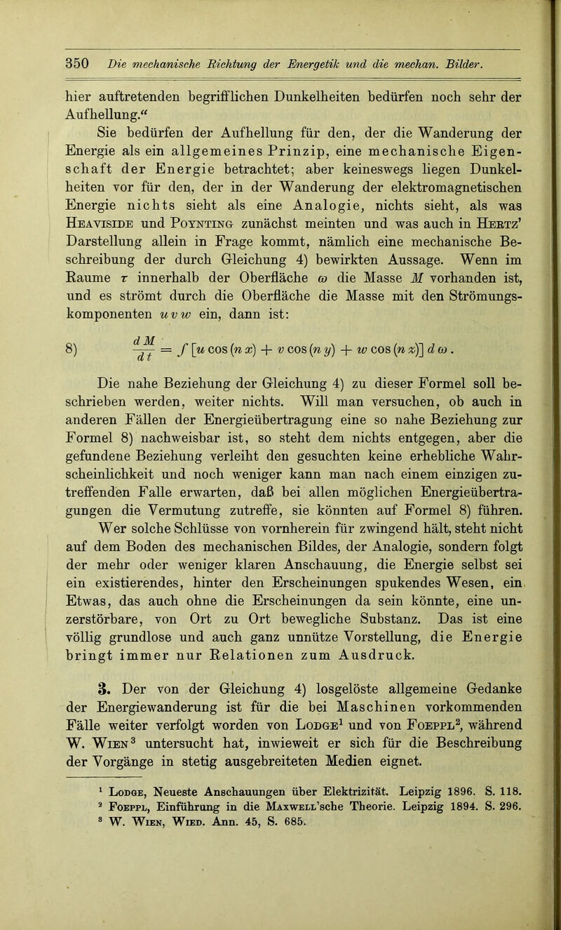 hier auftretenden begrifflichen Dunkelheiten bedürfen noch sehr der Aufhellung. Sie bedürfen der Aufhellung für den, der die Wanderung der Energie als ein allgemeines Prinzip, eine mechanische Eigen- schaft der Energie betrachtet; aber keineswegs liegen Dunkel- heiten vor für den, der in der Wanderung der elektromagnetischen Energie nichts sieht als eine Analogie, nichts sieht, als was Heaviside und Poynting zunächst meinten und was auch in Hertz’ Darstellung allein in Frage kommt, nämlich eine mechanische Be- schreibung der durch Gleichung 4) bewirkten Aussage. Wenn im Baume r innerhalb der Oberfläche co die Masse M vorhanden ist, und es strömt durch die Oberfläche die Masse mit den Strömungs- komponenten uvw ein, dann ist: 8) — f\u cos (n x) + v cos [n y) + w cos (n %j]dco . Die nahe Beziehung der Gleichung 4) zu dieser Formel soll be- schrieben werden, weiter nichts. Will man versuchen, ob auch in anderen Fällen der Energieübertragung eine so nahe Beziehung zur Formel 8) nachweisbar ist, so steht dem nichts entgegen, aber die gefundene Beziehung verleiht den gesuchten keine erhebliche Wahr- scheinlichkeit und noch weniger kann man nach einem einzigen zu- treffenden Falle erwarten, daß bei allen möglichen Energieübertra- gungen die Vermutung zutreffe, sie könnten auf Formel 8) führen. Wer solche Schlüsse von vornherein für zwingend hält, steht nicht auf dem Boden des mechanischen Bildes, der Analogie, sondern folgt der mehr oder weniger klaren Anschauung, die Energie selbst sei ein existierendes, hinter den Erscheinungen spukendes Wesen, ein Etwas, das auch ohne die Erscheinungen da sein könnte, eine un- zerstörbare, von Ort zu Ort bewegliche Substanz. Das ist eine völlig grundlose und auch ganz unnütze Vorstellung, die Energie bringt immer nur Relationen zum Ausdruck. 3. Der von der Gleichung 4) losgelöste allgemeine Gedanke der Energiewanderung ist für die bei Maschinen vorkommenden Fälle weiter verfolgt worden von Lodge1 und von Foeppl2, während W. Wien3 untersucht hat, inwieweit er sich für die Beschreibung der Vorgänge in stetig ausgebreiteten Medien eignet. 1 Lodge, Neueste Anschauungen über Elektrizität. Leipzig 1896. S. 118. 2 Foeppl, Einführung in die MxxwELL’sche Theorie. Leipzig 1894. S. 296. 8 W. Wien, Wied. Ann. 45, S. 685;