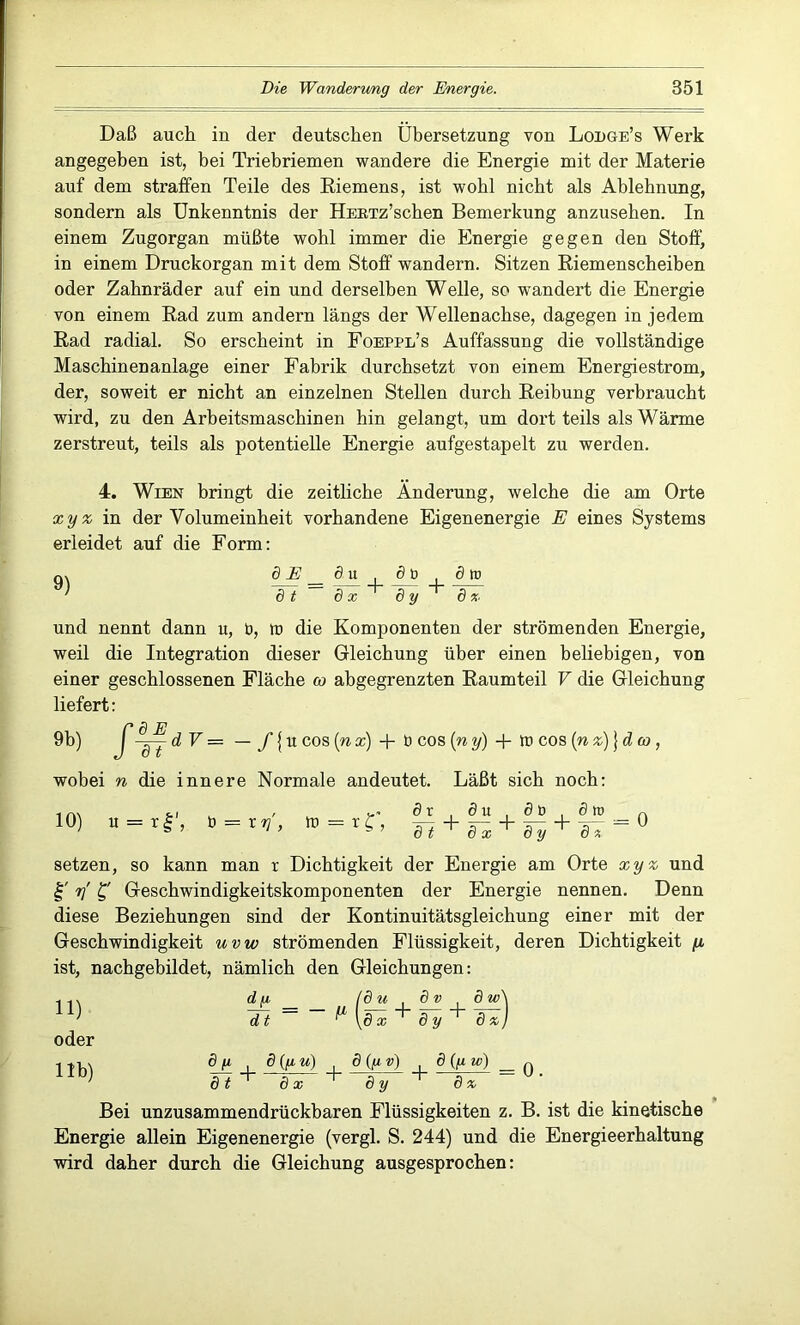 Daß auch in der deutschen Übersetzung von Lodge’s Werk angegeben ist, bei Triebriemen wandere die Energie mit der Materie auf dem straffen Teile des Eiemens, ist wohl nicht als Ablehnung, sondern als Unkenntnis der ÜERTz’schen Bemerkung anzuseben. In einem Zugorgan müßte wohl immer die Energie gegen den Stoff) in einem Druckorgan mit dem Stoff wandern. Sitzen Riemenscheiben oder Zahnräder auf ein und derselben Welle, so wandert die Energie von einem Rad zum andern längs der Wellenachse, dagegen in jedem Rad radial. So erscheint in Foeppl’s Auffassung die vollständige Maschinenanlage einer Fabrik durchsetzt von einem Energiestrom, der, soweit er nicht an einzelnen Stellen durch Reibung verbraucht wird, zu den Arbeitsmaschinen hin gelangt, um dort teils als Wärme zerstreut, teils als potentielle Energie aufgestapelt zu werden. 4. Wien bringt die zeitliche Änderung, welche die am Orte xyz in der Volumeinheit vorhandene Eigenenergie E eines Systems erleidet auf die Form: q, ö2?_öu öb ötD ' dt dx 8yd x und nennt dann u, b, lt> die Komponenten der strömenden Energie, weil die Integration dieser Gleichung über einen beliebigen, von einer geschlossenen Fläche co abgegrenzten Raumteil V die Gleichung liefert: /d E -jj d V = — f {u cos (n x) + b cos (n y) + tt> cos (n z)} d co , wobei n die innere Normale andeutet. Läßt sich noch: 10) u = tf, b = r y, tt = r£', dr öu db dtr dt d x d y öä setzen, so kann man r Dichtigkeit der Energie am Orte xyz und y £' Geschwindigkeitskomponenten der Energie nennen. Denn diese Beziehungen sind der Kontinuitätsgleichung einer mit der Geschwindigkeit uvw strömenden Flüssigkeit, deren Dichtigkeit /x. ist, nachgebildet, nämlich den Gleichungen: 11) oder d y _ (du 8 v dt ^ \8 x 8 y 11b) dji 8(fiu) 8 (/i v) 8 (y w) q dt 8 x 8 y 8 x Bei unzusammendrückbaren Flüssigkeiten z. B. ist die kinetische Energie allein Eigenenergie (vergl. S. 244) und die Energieerhaltung wird daher durch die Gleichung ausgesprochen: