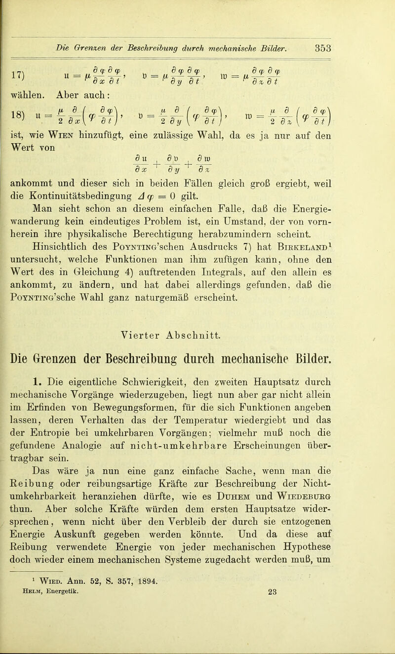 17) wählen. u = 8 cp d cp 6 x 8 t Aber auch: 0 = P 577 8 cp 8 cp 8 y dt ID chp 8_cp r dz 8 t 18) _ ü u = A- 2 8 x 8 cp V-dJ D 2 8y 6 a> V-8T tt> = g 8 2 Tz 8 cp V~8i ist, wie Wien hinzufügt, eine zulässige Wahl, da es ja nur auf den Wert von 8u , 5t Sb 8x 1 8y dz ankommt und dieser sich in beiden Fällen gleich groß ergiebt, weil die Kontinuitätsbedingung A cp = 0 gilt. Man sieht schon an diesem einfachen Falle, daß die Energie- wanderung kein eindeutiges Problem ist, ein Umstand, der von vorn- herein ihre physikalische Berechtigung herabzumindern scheint. Hinsichtlich des PoYNTiNG’schen Ausdrucks 7) hat Blrkeland1 untersucht, welche Funktionen man ihm zufügen kann, ohne den Wert des in Gleichung 4) auftretenden Integrals, auf den allein es ankommt, zu ändern, und hat dabei allerdings gefunden, daß die PoYNTiNG’sche Wahl ganz naturgemäß erscheint. Vierter Abschnitt. Die Grenzen der Beschreibung durch mechanische Bilder. 1. Die eigentliche Schwierigkeit, den zweiten Hauptsatz durch mechanische Vorgänge wiederzugehen, liegt nun aber gar nicht allein im Erfinden von Bewegungsformen, für die sich Funktionen angeben lassen, deren Verhalten das der Temperatur wiedergiebt und das der Entropie bei umkehrbaren Vorgängen; vielmehr muß noch die gefundene Analogie auf nicht-umkehrbare Erscheinungen über- tragbar sein. Das wäre ja nun eine ganz einfache Sache, wenn man die Reibung oder reibungsartige Kräfte zur Beschreibung der Nicht- umkehrbarkeit heranziehen dürfte, wie es Duhem und Wiedebukg- thun. Aber solche Kräfte würden dem ersten Hauptsatze wider- sprechen , wenn nicht über den Verbleib der durch sie entzogenen Energie Auskunft gegeben werden könnte. Und da diese auf Reibung verwendete Energie von jeder mechanischen Hypothese doch wieder einem mechanischen Systeme zugedacht werden muß, um 1 Wied. Ann. 52, S. 357, 1894. Helm, Energetik. 23