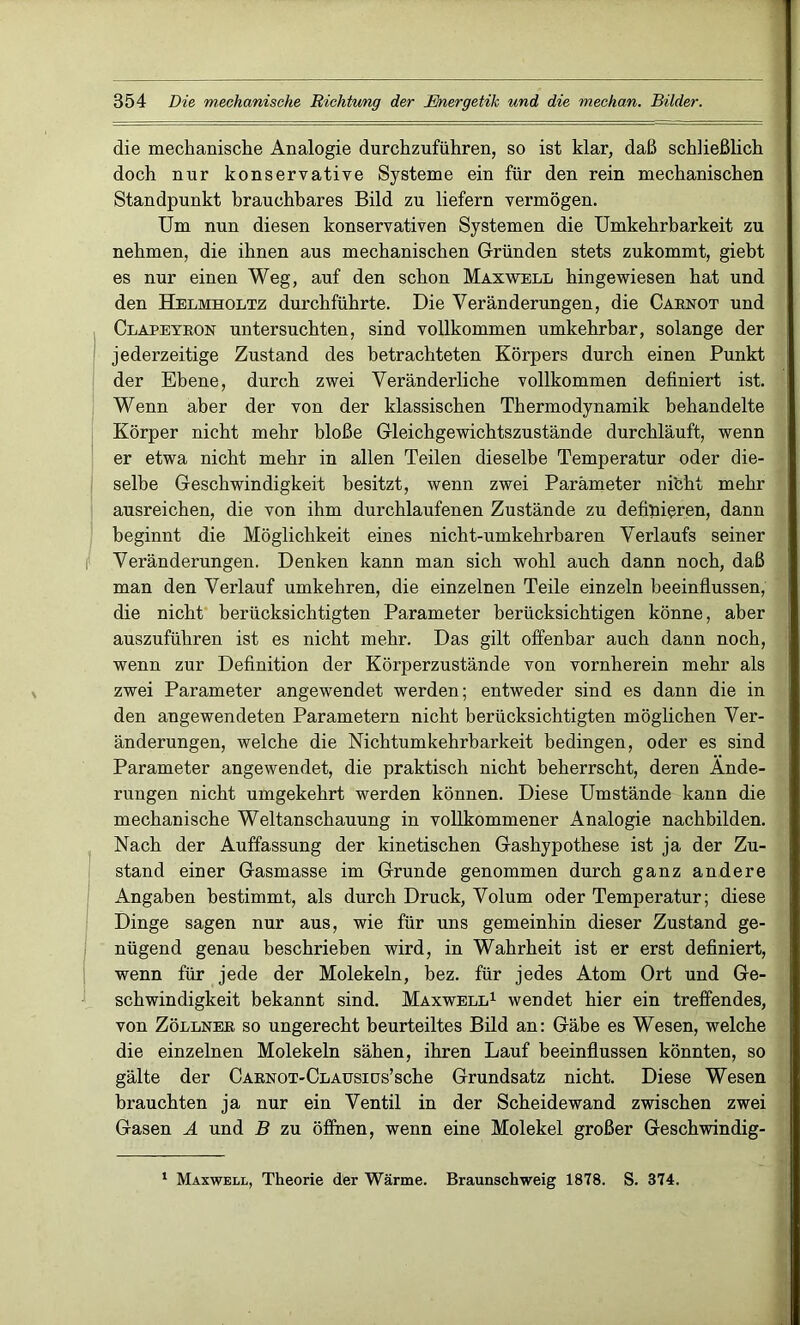 die mechanische Analogie durchzuführen, so ist klar, daß schließlich doch nur konservative Systeme ein für den rein mechanischen Standpunkt brauchbares Bild zu liefern vermögen. Um nun diesen konservativen Systemen die Umkehrbarkeit zu nehmen, die ihnen aus mechanischen Gründen stets zukommt, giebt es nur einen Weg, auf den schon Maxwell hingewiesen hat und den Helmholtz durchführte. Die Veränderungen, die Caenot und Clapeyeon untersuchten, sind vollkommen umkehrbar, solange der jederzeitige Zustand des betrachteten Körpers durch einen Punkt der Ebene, durch zwei Veränderliche vollkommen definiert ist. Wenn aber der von der klassischen Thermodynamik behandelte Körper nicht mehr bloße Gleichgewichtszustände durchläuft, wenn er etwa nicht mehr in allen Teilen dieselbe Temperatur oder die- selbe Geschwindigkeit besitzt, wenn zwei Parameter nibht mehr ausreichen, die von ihm durchlaufenen Zustände zu definieren, dann beginnt die Möglichkeit eines nicht-umkehrbaren Verlaufs seiner i Veränderungen. Denken kann man sich wohl auch dann noch, daß man den Verlauf umkehren, die einzelnen Teile einzeln beeinflussen, die nicht berücksichtigten Parameter berücksichtigen könne, aber auszuführen ist es nicht mehr. Das gilt offenbar auch dann noch, wenn zur Definition der Körperzustände von vornherein mehr als zwei Parameter angewendet werden; entweder sind es dann die in den angewendeten Parametern nicht berücksichtigten möglichen Ver- änderungen, welche die Nichtumkehrbarkeit bedingen, oder es sind Parameter angewendet, die praktisch nicht beherrscht, deren Ände- rungen nicht umgekehrt werden können. Diese Umstände kann die mechanische Weltanschauung in vollkommener Analogie nachbilden. Nach der Auffassung der kinetischen Gashypothese ist ja der Zu- stand einer Gasmasse im Grunde genommen durch ganz andere Angaben bestimmt, als durch Druck, Volum oder Temperatur; diese Dinge sagen nur aus, wie für uns gemeinhin dieser Zustand ge- nügend genau beschrieben wird, in Wahrheit ist er erst definiert, wenn für jede der Molekeln, bez. für jedes Atom Ort und Ge- schwindigkeit bekannt sind. Maxwell1 wendet hier ein treffendes, von Zöllnee so ungerecht beurteiltes Bild an: Gäbe es Wesen, welche die einzelnen Molekeln sähen, ihren Lauf beeinflussen könnten, so gälte der CAENOT-CLAüsiüs’sche Grundsatz nicht. Diese Wesen brauchten ja nur ein Ventil in der Scheidewand zwischen zwei Gasen A und B zu öffnen, wenn eine Molekel großer Geschwindig- 1 Maxwell, Theorie der Wärme. Braunschweig 1878. S. 374.