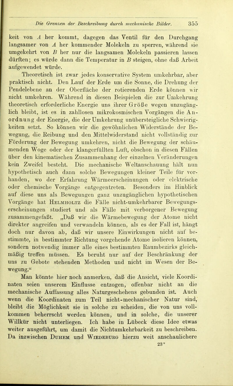 keit von A her kommt, dagegen das Ventil für den Durchgang langsamer von A her kommender Molekeln zu sperren, während sie umgekehrt von B her nur die langsamen Molekeln passieren lassen dürften; es würde dann die Temperatur in B steigen, ohne daß Arbeit aufgewendet würde. Theoretisch ist zwar jedes konservative System umkehrbar, aber praktisch nicht. Den Lauf der Erde um die Sonne, die Drehung der Pendelebene an der Oberfläche der rotierenden Erde können wir nicht umkehren. Während in diesen Beispielen die zur Umkehrung theoretisch erforderliche Energie uns ihrer Größe wegen unzugäng- lich bleibt, ist es in zahllosen mikrokosmischen Vorgängen die An- ordnung der Energie, die der Umkehrung unübersteigliche Schwierig- keiten setzt. So können wir die gewöhnlichen Widerstände der Be- wegung, die Reibung und den Mittelwiderstand nicht vollständig zur Förderung der Bewegung umkehren, nicht die Bewegung der schäu- menden Woge oder der klangerfüllten Luft, obschon in diesen Fällen über den kinematischen Zusammenhang der einzelnen Veränderungen kein Zweifel besteht. Die mechanische Weltanschauung hält nun hypothetisch auch dann solche Bewegungen kleiner Teile für vor- handen, wo der Erfahrung Wärmeerscheinungen oder elektrische oder chemische Vorgänge entgegentreten. Besonders im Hinblick auf diese uns als Bewegungen ganz unzugänglichen hypothetischen Vorgänge hat Helmholtz die Fälle nicht-umkehrbarer Bewegungs- erscheinungen studiert und als Fälle mit verborgener Bewegung zusammengefaßt. „Daß wir die Wärmebewegung der Atome nicht direkter angreifen und verwandeln können, als es der Fall ist, hängt doch nur davon ab, daß wir unsere Einwirkungen nicht auf be- stimmte, in bestimmter Richtung vorgehende Atome isolieren können, sondern notwendig immer alle eines bestimmten Raumbezirks gleich- mäßig treffen müssen. Es beruht nur auf der Beschränkung der uns zu Gebote stehenden Methoden und nicht im Wesen der Be- wegung.“ Man könnte hier noch anmerken, daß die Ansicht, viele Koordi- naten seien unserem Einflüsse entzogen, offenbar nicht an die mechanische Auffassung alles Naturgeschehens gebunden ist. Auch wenn die Koordinaten zum Teil nicht-mechanischer Natur sind, bleibt die Möglichkeit sie in solche zu scheiden, die von uns voll- kommen beherrscht werden können, und in solche, die unserer Willkür nicht unterliegen. Ich habe in Lübeck diese Idee etwas weiter ausgeführt, um damit die Nichtumkehrbarkeit zu beschreiben. Da inzwischen Duhem und Wiedeburg hierzu weit anschaulichere 23*