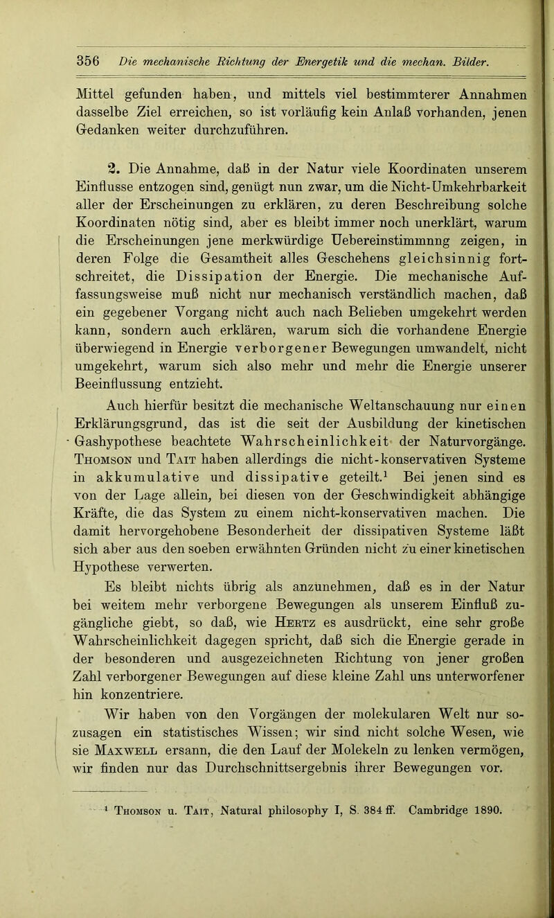 Mittel gefunden haben, und mittels viel bestimmterer Annahmen dasselbe Ziel erreichen, so ist vorläufig kein Anlaß vorhanden, jenen Gedanken weiter durchzuführen. 2. Die Annahme, daß in der Natur viele Koordinaten unserem Einflüsse entzogen sind, genügt nun zwar, um die Nicht-Umkehrbarkeit aller der Erscheinungen zu erklären, zu deren Beschreibung solche Koordinaten nötig sind, aber es bleibt immer noch unerklärt, warum die Erscheinungen jene merkwürdige Uebereinstimmnng zeigen, in deren Folge die Gesamtheit alles Geschehens gleichsinnig fort- schreitet, die Dissipation der Energie. Die mechanische Auf- fassungsweise muß nicht nur mechanisch verständlich machen, daß ein gegebener Vorgang nicht auch nach Belieben umgekehrt werden kann, sondern auch erklären, warum sich die vorhandene Energie überwiegend in Energie verborgener Bewegungen umwandelt, nicht umgekehrt, warum sich also mehr und mehr die Energie unserer Beeinflussung entzieht. Auch hierfür besitzt die mechanische Weltanschauung nur einen Erklärungsgrund, das ist die seit der Ausbildung der kinetischen • Gashypothese beachtete Wahrscheinlichkeit der Naturvorgänge. Thomson und Tait haben allerdings die nicht-konservativen Systeme in akkumulative und dissipative geteilt.1 Bei jenen sind es von der Lage allein, bei diesen von der Geschwindigkeit abhängige Kräfte, die das System zu einem nicht-konservativen machen. Die damit hervorgehobene Besonderheit der dissipativen Systeme läßt sich aber aus den soeben erwähnten Gründen nicht zu einer kinetischen Hypothese verwerten. Es bleibt nichts übrig als anzunehmen, daß es in der Natur hei weitem mehr verborgene Bewegungen als unserem Einfluß zu- gängliche giebt, so daß, wie Hertz es ausdrückt, eine sehr große Wahrscheinlichkeit dagegen spricht, daß sich die Energie gerade in der besonderen und ausgezeichneten Richtung von jener großen Zahl verborgener Bewegungen auf diese kleine Zahl uns unterworfener hin konzentriere. Wir haben von den Vorgängen der molekularen Welt nur so- zusagen ein statistisches Wissen; wir sind nicht solche Wesen, wie sie Maxwell ersann, die den Lauf der Molekeln zu lenken vermögen, wir finden nur das Durchschnittsergebnis ihrer Bewegungen vor. 1 Thomson u. Tait, Natural philosophy I, S. 384 ff. Cambridge 1890.