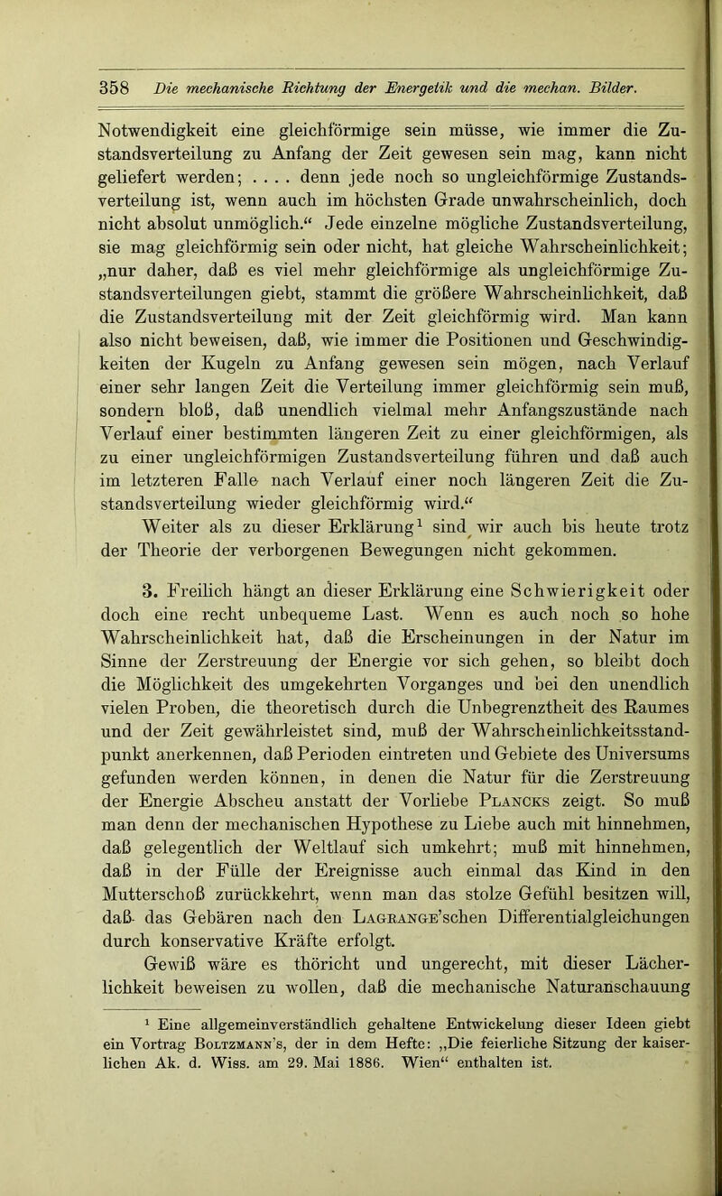 Notwendigkeit eine gleichförmige sein müsse, wie immer die Zu- standsverteilung zu Anfang der Zeit gewesen sein mag, kann nicht geliefert werden; .... denn jede noch so ungleichförmige Zustands- verteilung ist, wenn auch im höchsten Grade unwahrscheinlich, doch nicht absolut unmöglich.“ Jede einzelne mögliche Zustandsverteilung, sie mag gleichförmig sein oder nicht, hat gleiche Wahrscheinlichkeit; „nur daher, daß es viel mehr gleichförmige als ungleichförmige Zu- standsverteilungen giebt, stammt die größere Wahrscheinlichkeit, daß die Zustandsverteilung mit der Zeit gleichförmig wird. Man kann also nicht beweisen, daß, wie immer die Positionen und Geschwindig- keiten der Kugeln zu Anfang gewesen sein mögen, nach Verlauf einer sehr langen Zeit die Verteilung immer gleichförmig sein muß, sondern bloß, daß unendlich vielmal mehr Anfangszustände nach Verlauf einer bestimmten längeren Zeit zu einer gleichförmigen, als zu einer ungleichförmigen Zustandsverteilung führen und daß auch im letzteren Falle nach Verlauf einer noch längeren Zeit die Zu- standsverteilung wieder gleichförmig wird.“ Weiter als zu dieser Erklärung1 sind wir auch bis heute trotz der Theorie der verborgenen Bewegungen nicht gekommen. 3. Freilich hängt an dieser Erklärung eine Schwierigkeit oder doch eine recht unbequeme Last. Wenn es auch noch so hohe Wahrscheinlichkeit hat, daß die Erscheinungen in der Natur im Sinne der Zerstreuung der Energie vor sich gehen, so bleibt doch die Möglichkeit des umgekehrten Vorganges und bei den unendlich vielen Proben, die theoretisch durch die Unbegrenztheit des Raumes und der Zeit gewährleistet sind, muß der Wahrscheinlichkeitsstand- punkt anerkennen, daß Perioden eintreten und Gebiete des Universums gefunden werden können, in denen die Natur für die Zerstreuung der Energie Abscheu anstatt der Vorliebe Plancks zeigt. So muß man denn der mechanischen Hypothese zu Liebe auch mit hinnehmen, daß gelegentlich der Weltlauf sich umkehrt; muß mit hinnehmen, daß in der Fülle der Ereignisse auch einmal das Kind in den Mutterschoß zurückkehrt, wenn man das stolze Gefühl besitzen will, daß- das Gebären nach den LAGRANGE’schen Differentialgleichungen durch konservative Kräfte erfolgt. Gewiß wäre es thöricht und ungerecht, mit dieser Lächer- lichkeit beweisen zu wollen, daß die mechanische Naturanschauung 1 Eine allgemeinverständlich gehaltene Entwickelung dieser Ideen giebt ein Vortrag Boltzmann’s, der in dem Hefte: „Die feierliche Sitzung der kaiser- lichen Ak. d. Wiss. am 29. Mai 1886. Wien“ enthalten ist.