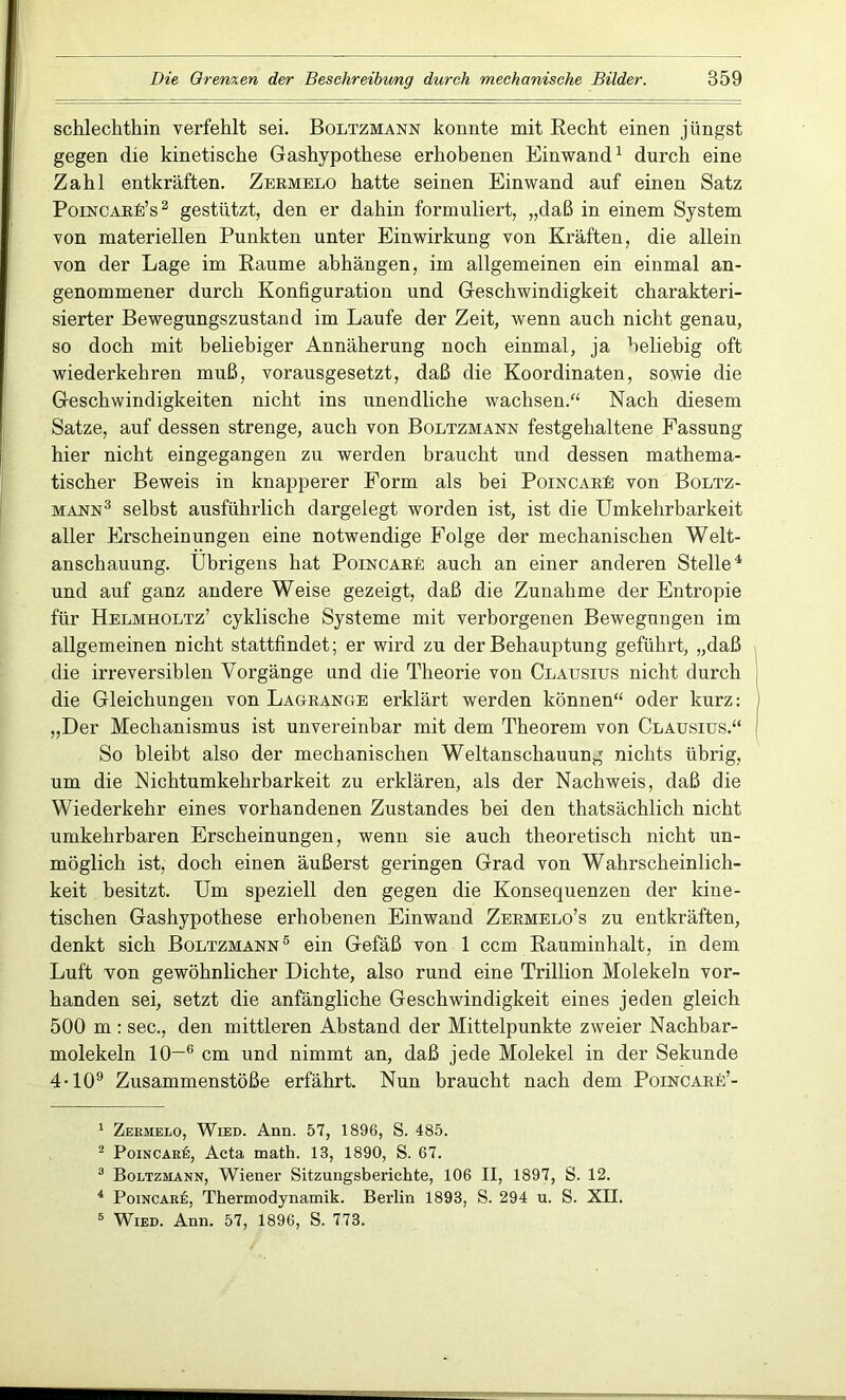 schlechthin verfehlt sei. Boltzmann konnte mit Recht einen jüngst gegen die kinetische Gashypothese erhobenen Einwand1 durch eine Zahl entkräften. Zermelo hatte seinen Einwand auf einen Satz PoincarEs2 gestützt, den er dahin formuliert, „daß in einem System von materiellen Punkten unter Einwirkung von Kräften, die allein von der Lage im Raume abhängen, im allgemeinen ein einmal an- genommener durch Konfiguration und Geschwindigkeit charakteri- sierter Bewegungszustand im Laufe der Zeit, wenn auch nicht genau, so doch mit beliebiger Annäherung noch einmal, ja beliebig oft wiederkehren muß, vorausgesetzt, daß die Koordinaten, sowie die Geschwindigkeiten nicht ins unendliche wachsen.“ Nach diesem Satze, auf dessen strenge, auch von Boltzmann festgehaltene Fassung hier nicht eingegangen zu werden braucht und dessen mathema- tischer Beweis in knapperer Form als bei Poincare von Boltz- mann3 selbst ausführlich dargelegt worden ist, ist die Umkehrbarkeit aller Erscheinungen eine notwendige Folge der mechanischen Welt- anschauung. Übrigens hat PoincarP auch an einer anderen Stelle4 und auf ganz andere Weise gezeigt, daß die Zunahme der Entropie für Helmholtz’ cyklische Systeme mit verborgenen Bewegungen im allgemeinen nicht stattfindet; er wird zu der Behauptung geführt, „daß die irreversiblen Vorgänge und die Theorie von Clausius nicht durch die Gleichungen von Lagrange erklärt werden können“ oder kurz: „Der Mechanismus ist unvereinbar mit dem Theorem von Clausius.“ So bleibt also der mechanischen Weltanschauung nichts übrig, um die Nichtumkehrbarkeit zu erklären, als der Nachweis, daß die Wiederkehr eines vorhandenen Zustandes bei den thatsächlich nicht umkehrbaren Erscheinungen, wenn sie auch theoretisch nicht un- möglich ist, doch einen äußerst geringen Grad von Wahrscheinlich- keit besitzt. Um speziell den gegen die Konsequenzen der kine- tischen Gashypothese erhobenen Einwand Zermelo’s zu entkräften, denkt sich Boltzmann5 ein Gefäß von 1 ccm Rauminhalt, in dem Luft von gewöhnlicher Dichte, also rund eine Trillion Molekeln vor- handen sei, setzt die anfängliche Geschwindigkeit eines jeden gleich 500 m : sec., den mittleren Abstand der Mittelpunkte zweier Nachbar- molekeln 10—6 cm und nimmt an, daß jede Molekel in der Sekunde 4-109 Zusammenstöße erfährt. Nun braucht nach dem Poincare’- 1 Zermelo, Wied. Ann. 57, 1896, S. 485. 2 Poincare, Acta math. 13, 1890, S. 67. 3 Boltzmann, Wiener Sitzungsberichte, 106 II, 1897, S. 12. 4 Poincare, Thermodynamik. Berlin 1893, S. 294 u. S. XII. 6 Wied. Ann. 57, 1896, S. 773.