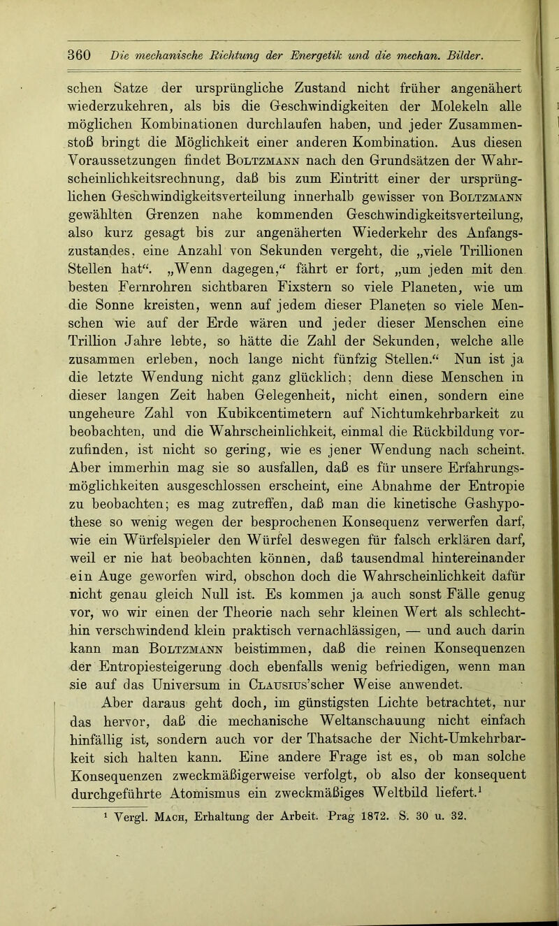 sehen Satze der ursprüngliche Zustand nicht früher angenähert wiederzukehren, als bis die Geschwindigkeiten der Molekeln alle möglichen Kombinationen durchlaufen haben, und jeder Zusammen- stoß bringt die Möglichkeit einer anderen Kombination. Aus diesen Voraussetzungen findet Boltzmann nach den Grundsätzen der Wahr- scheinlichkeitsrechnung, daß bis zum Eintritt einer der ursprüng- lichen Ges'chwindigkeitsverteilung innerhalb gewisser von Boltzmann gewählten Grenzen nahe kommenden Geschwindigkeitsverteilung, also kurz gesagt bis zur angenäherten Wiederkehr des Anfangs- zustandes. eine Anzahl von Sekunden vergeht, die „viele Trillionen Stellen hat“. „Wenn dagegen,“ fährt er fort, „um jeden mit den besten Fernrohren sichtbaren Fixstern so viele Planeten, wie um die Sonne kreisten, wenn auf jedem dieser Planeten so viele Men- schen wie auf der Erde wären und jeder dieser Menschen eine Trillion Jahre lebte, so hätte die Zahl der Sekunden, welche alle zusammen erleben, noch lange nicht fünfzig Stellen.“ Nun ist ja die letzte Wendung nicht ganz glücklich; denn diese Menschen in dieser langen Zeit haben Gelegenheit, nicht einen, sondern eine ungeheure Zahl von Kubikcentimetern auf Nichtumkehrbarkeit zu beobachten, und die Wahrscheinlichkeit, einmal die Rückbildung vor- zufinden, ist nicht so gering, wie es jener Wendung nach scheint. Aber immerhin mag sie so ausfallen, daß es für unsere Erfahrungs- möglichkeiten ausgeschlossen erscheint, eine Abnahme der Entropie zu beobachten; es mag zutreffen, daß man die kinetische Gashypo- these so wenig wegen der besprochenen Konsequenz verwerfen darf, wie ein Würfelspieler den Würfel deswegen für falsch erklären darf, weil er nie hat beobachten können, daß tausendmal hintereinander ein Auge geworfen wird, obschon doch die Wahrscheinlichkeit dafür nicht genau gleich Null ist. Es kommen ja auch sonst Fälle genug vor, wo wir einen der Theorie nach sehr kleinen Wert als schlecht- hin verschwindend klein praktisch vernachlässigen, — und auch darin kann man Boltzmann beistimmen, daß die reinen Konsequenzen der Entropiesteigerung doch ebenfalls wenig befriedigen, wenn man sie auf das Universum in CLAusius’scher Weise anwendet. Aber daraus geht doch, im günstigsten Lichte betrachtet, nur das hervor, daß die mechanische Weltanschauung nicht einfach hinfällig ist, sondern auch vor der Thatsache der Nicht-Umkehrbar- keit sich halten kann. Eine andere Frage ist es, ob man solche Konsequenzen zweckmäßigerweise verfolgt, oh also der konsequent durchgeführte Atomismus ein zweckmäßiges Weltbild liefert.1 1 Vergl. Mach, Erhaltung der Arbeit. Prag 1872. S. 30 u. 32.