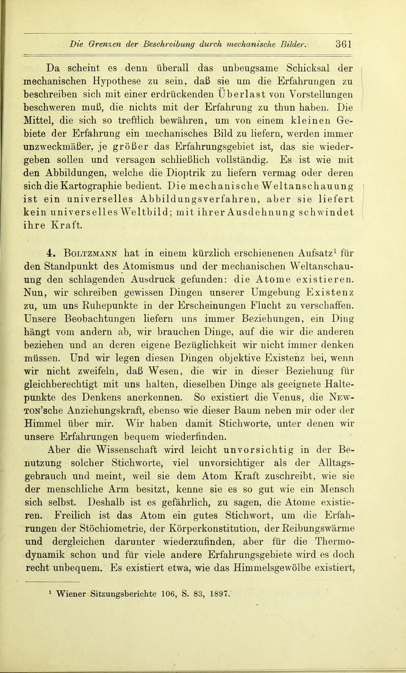 Da scheint es denn überall das unbeugsame Schicksal der mechanischen Hypothese zu sein, daß sie um die Erfahrungen zu beschreiben sich mit einer erdrückenden Überlast von Vorstellungen beschweren muß, die nichts mit der Erfahrung zu thun haben. Die Mittel, die sich so trefflich bewähren, um von einem kleinen Ge- biete der Erfahrung ein mechanisches Bild zu liefern, werden immer unzweckmäßer, je größer das Erfahrungsgebiet ist, das sie wieder- geben sollen und versagen schließlich vollständig. Es ist wie mit den Abbildungen, welche die Dioptrik zu liefern vermag oder deren sich die Kartographie bedient. Die mechanische Weltanschauung ist ein universelles Abbildungsverfahren, aber sie liefert kein universelles Weltbild; mit ihrer Ausdehnung schwindet ihre Kraft. 4. Boltzmaot hat in einem kürzlich erschienenen Aufsatz1 für den Standpunkt des Atomismus und der mechanischen Weltanschau- ung den schlagenden Ausdruck gefunden: die Atome existieren. Nun, wir schreiben gewissen Dingen unserer Umgebung Existenz zu, um uns Ruhepunkte in der Erscheinungen Flucht zu verschaffen. Unsere Beobachtungen liefern uns immer Beziehungen, ein Ding hängt vom andern ab, wir brauchen Dinge, auf die wir die anderen beziehen und an deren eigene Bezüglichkeit wir nicht immer denken müssen. Und wir legen diesen Dingen objektive Existenz bei, wenn wir nicht zweifeln, daß Wesen, die wir in dieser Beziehung für gleichberechtigt mit uns halten, dieselben Dinge als geeignete Halte- punkte des Denkens anerkennen. So existiert die Venus, die New- TON’sche Anziehungskraft, ebenso wie dieser Baum neben mir oder der Himmel über mir. Wir haben damit Stichworte, unter denen wir unsere Erfahrungen bequem wiederfinden. Aber die Wissenschaft wird leicht unvorsichtig in der Be- nutzung solcher Stichworte, viel unvorsichtiger als der Alltags- gebrauch und meint, weil sie dem Atom Kraft zuschreibt, wie sie der menschliche Arm besitzt, kenne sie es so gut wie ein Mensch sich selbst. Deshalb ist es gefährlich, zu sagen, die Atome existie- ren, Freilich ist das Atom ein gutes Stichwort, um die Erfah- rungen der Stöchiometrie, der Körperkonstitution, der Reibungswärme und dergleichen darunter wiederzufinden, aber für die Thermo- dynamik schon und für viele andere Erfahrungsgebiete wird es doch recht unbequem. Es existiert etwa, wie das Himmelsgewölbe existiert, 1 Wiener Sitzungsberichte 106, S. 83, 1897.