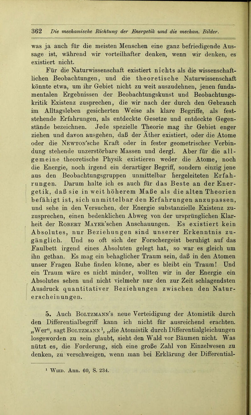 was ja auch für die meisten Menschen eine ganz befriedigende Aus- sage ist, während wir vorteilhafter denken, wenn wir denken, es existiert nicht. Für die Naturwissenschaft existiert nichts als die wissenschaft- lichen Beobachtungen, und die theoretische Naturwissenschaft könnte etwa, um ihr Gebiet nicht zu weit auszudehnen, jenen funda- mentalen Ergebnissen der Beobachtungskunst und Beobachtungs- kritik Existenz zusprechen, die wir nach der durch den Gebrauch im Alltagsleben gesicherten Weise als klare Begriffe, als fest- stehende Erfahrungen, als entdeckte Gesetze und entdeckte Gegen- stände bezeichnen. Jede spezielle Theorie mag ihr Gebiet enger ziehen und davon ausgehen, daß der Äther existiert, oder die Atome oder die NEWTON’sche Kraft oder in fester geometrischer Verbin- dung stehende unzerstörbare Massen und dergl. Aber für die all- gemeine theoretische Physik existieren weder die Atome, noch die Energie, noch irgend ein derartiger Begriff, sondern einzig jene aus den Beobachtungsgruppen unmittelbar hergeleiteten Erfah- rungen. Darum halte ich es auch für das Beste an der Ener- getik, daß sie in weit höherem Maße als die alten Theorien befähigt ist, sich unmittelbar den Erfahrungen anzupassen, und sehe in den Versuchen, der Energie substanzielle Existenz zu- zusprechen, einen bedenklichen Abweg von der ursprünglichen Klar- heit der Robert MAYER’schen Anschauungen. Es existiert kein Absolutes, nur Beziehungen sind unserer Erkenntnis zu- gänglich. Und so oft sich der Forschergeist beruhigt auf das Faulbett irgend eines Absoluten gelegt hat, so war es gleich um ihn gethan. Es mag ein behaglicher Traum sein, daß in den Atomen unser Fragen Ruhe finden könne, aber es bleibt ein Traum! Und ein Traum wäre es nicht minder, wollten wir in der Energie ein Absolutes sehen und nicht vielmehr nur den zur Zeit schlagendsten Ausdruck quantitativer Beziehungen zwischen den Natur- erscheinungen. 5. Auch Boltzmann’s neue Verteidigung der Atomistik durch den Differentialbegriff kann ich nicht für ausreichend erachten. „Wer“, sagt Boltzmann \ „die Atomistik durch Differentialgleichungen losgeworden zu sein glaubt, sieht den Wald vor Bäumen nicht. Was nützt es, die Forderung, sich eine große Zahl von Einzelwesen zu denken, zu verschweigen, wenn man bei Erklärung der Differential- 1 Wied. Ann. 60, S. 234.